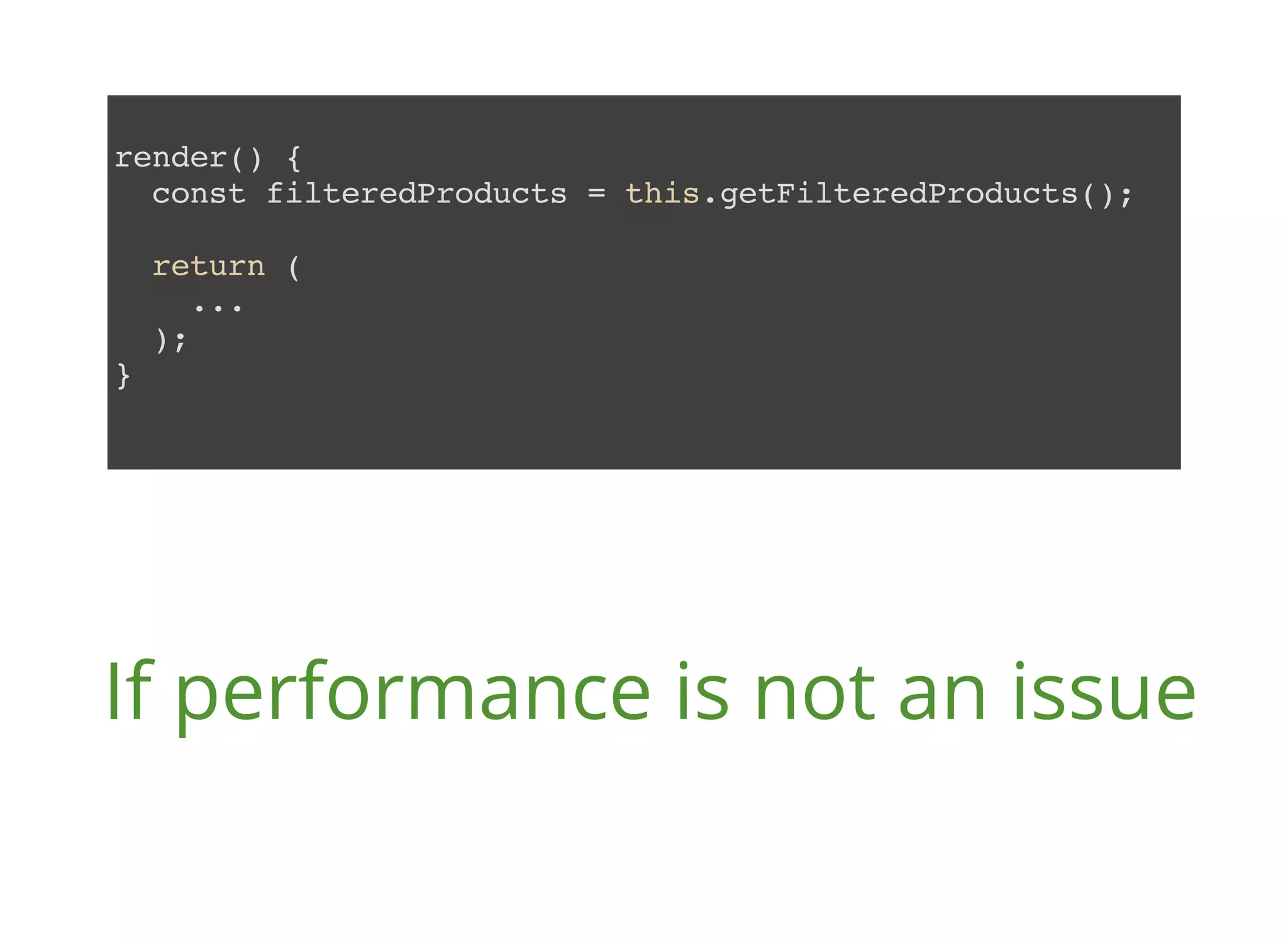 render() { const filteredProducts = this.getFilteredProducts(); return ( ... ); } If performance is not an issue 