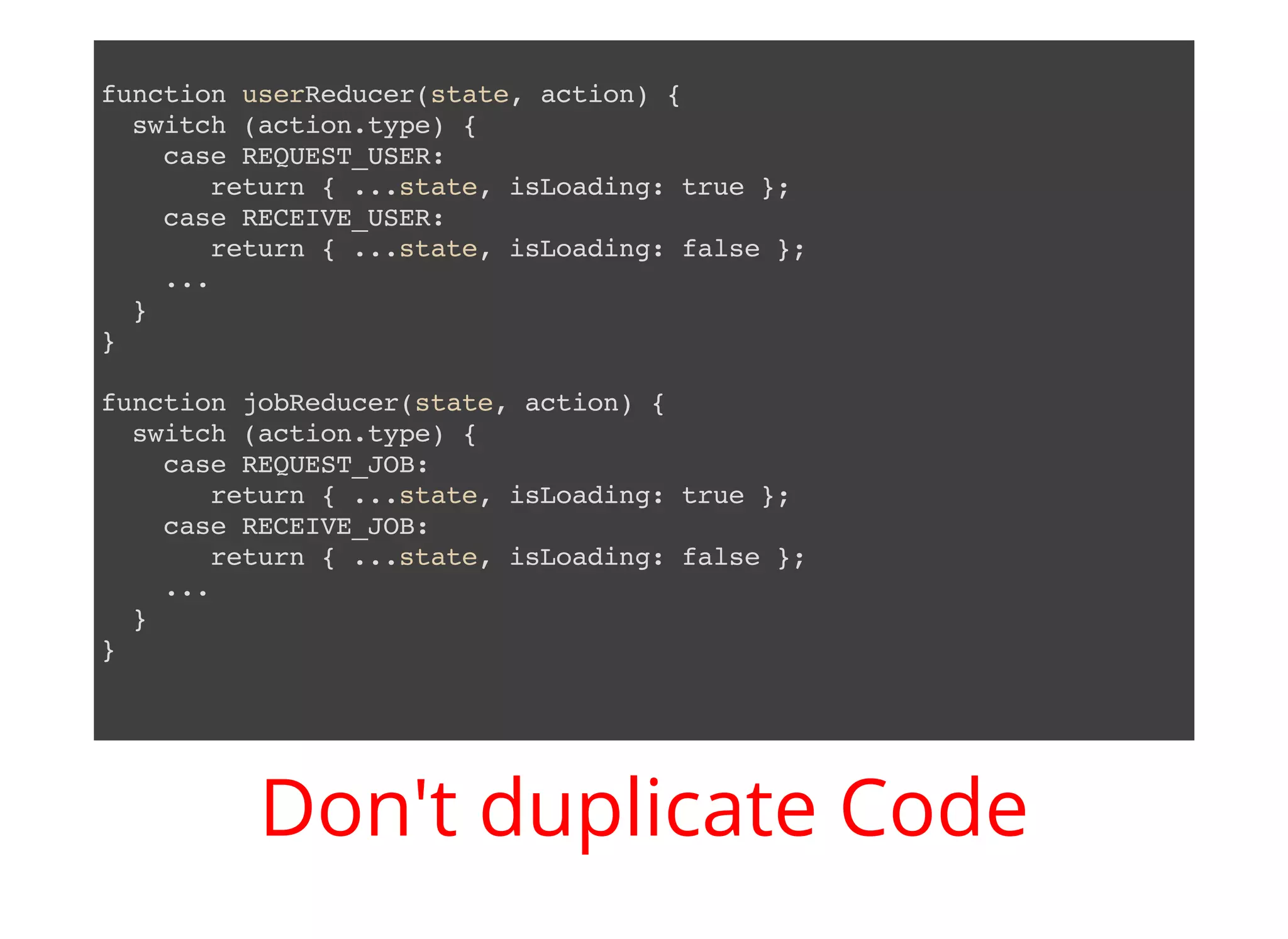 function userReducer(state, action) { switch (action.type) { case REQUEST_USER: return { ...state, isLoading: true }; case RECEIVE_USER: return { ...state, isLoading: false }; ... } } function jobReducer(state, action) { switch (action.type) { case REQUEST_JOB: return { ...state, isLoading: true }; case RECEIVE_JOB: return { ...state, isLoading: false }; ... } } Don't duplicate Code 