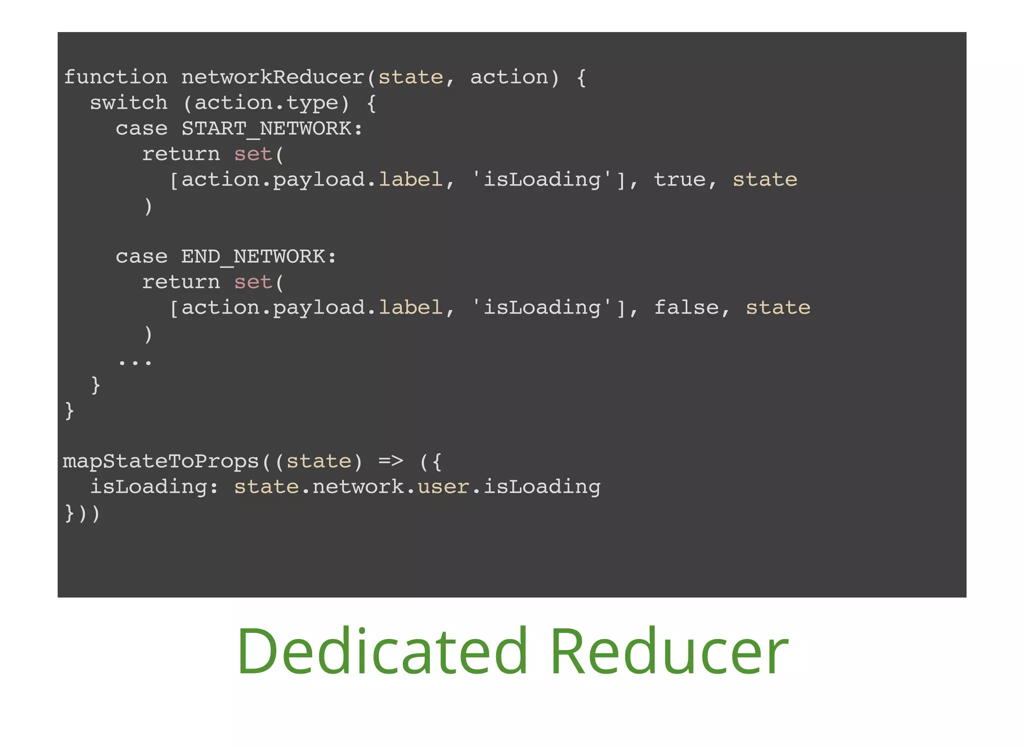 function networkReducer(state, action) { switch (action.type) { case START_NETWORK: return set( [action.payload.label, 'isLoading'], true, state ) case END_NETWORK: return set( [action.payload.label, 'isLoading'], false, state ) ... } } mapStateToProps((state) => ({ isLoading: state.network.user.isLoading })) Dedicated Reducer 