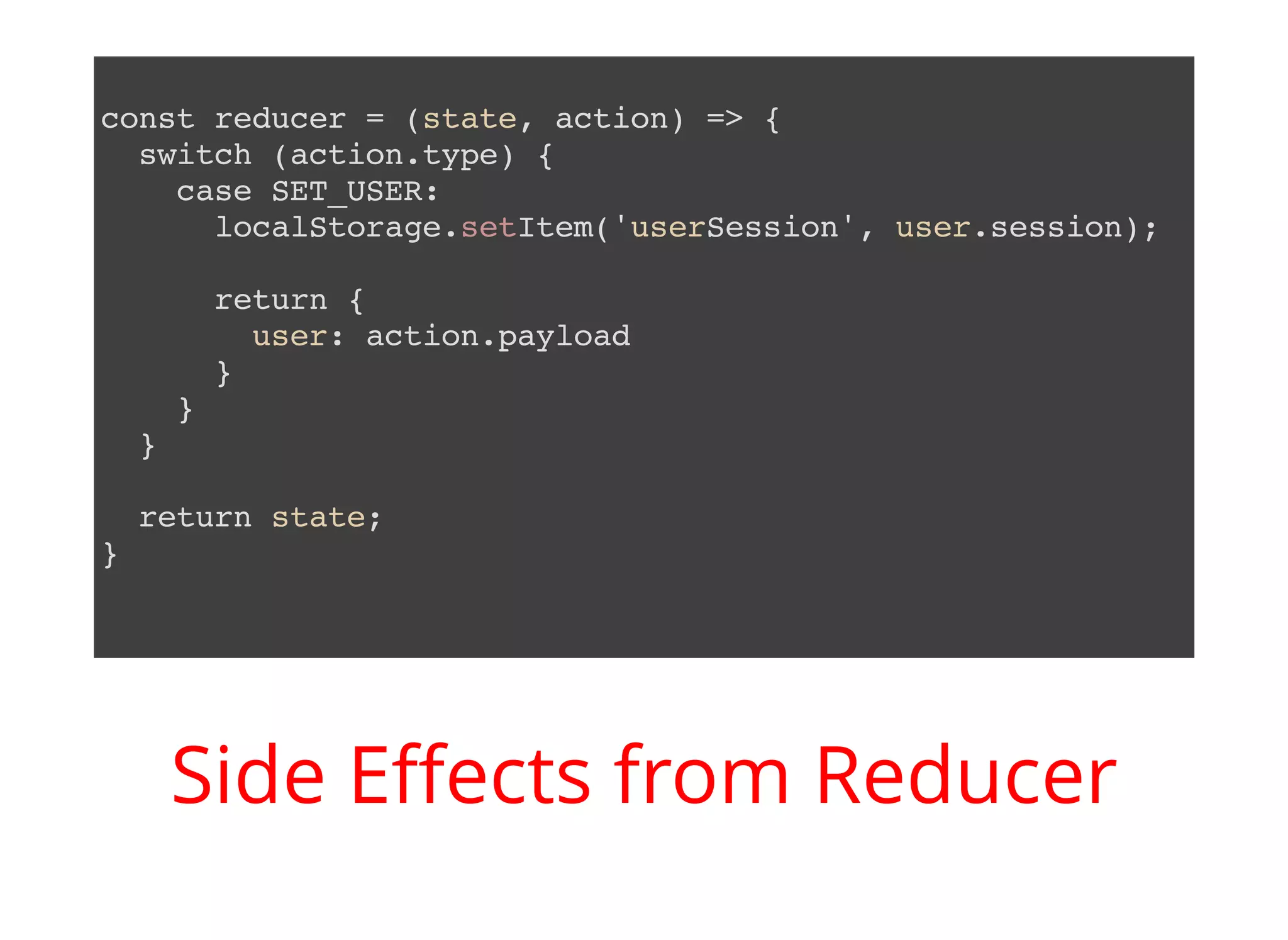 const reducer = (state, action) => { switch (action.type) { case SET_USER: localStorage.setItem('userSession', user.session); return { user: action.payload } } } return state; } Side Eﬀects from Reducer 