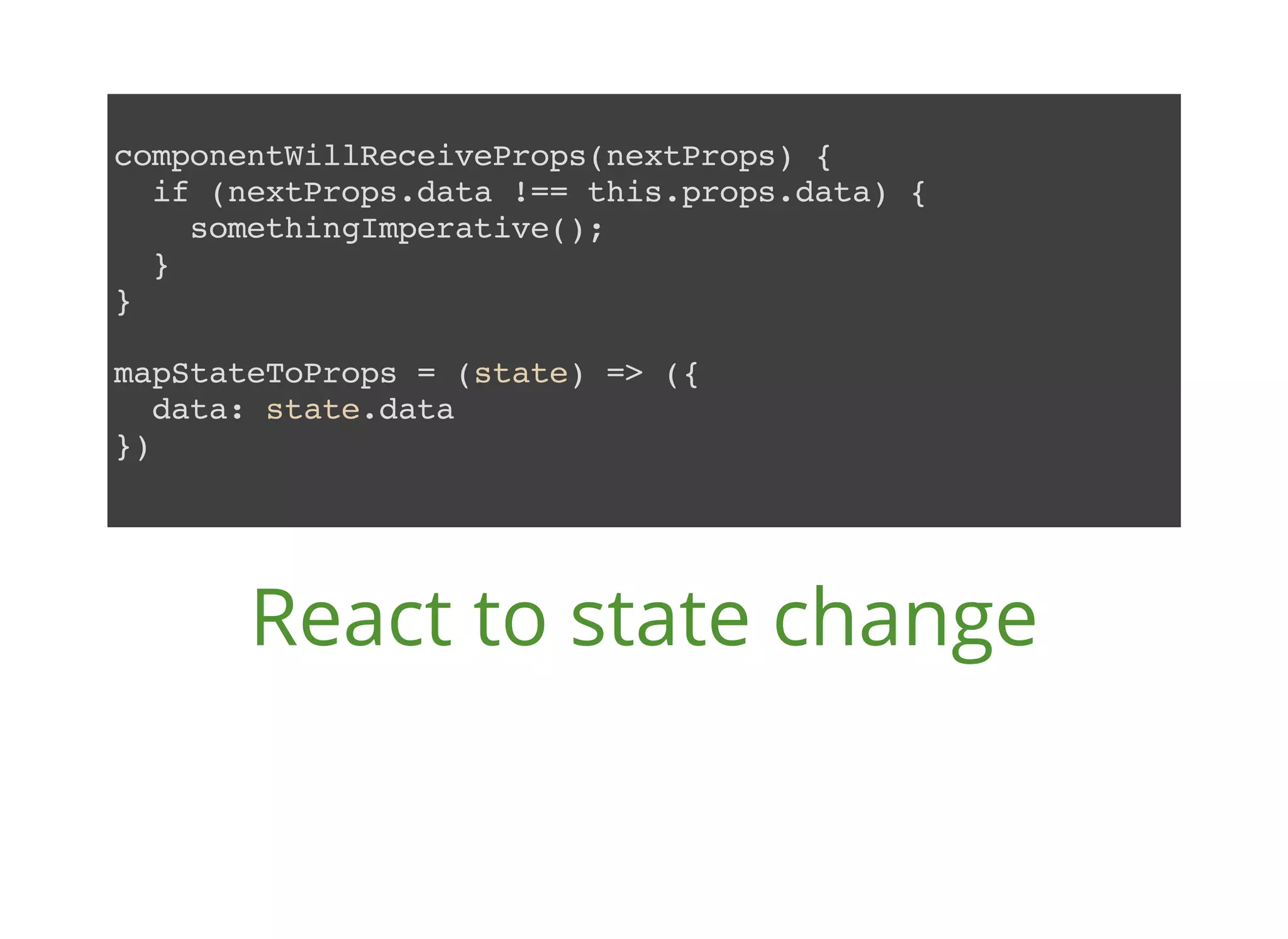componentWillReceiveProps(nextProps) { if (nextProps.data !== this.props.data) { somethingImperative(); } } mapStateToProps = (state) => ({ data: state.data }) React to state change 