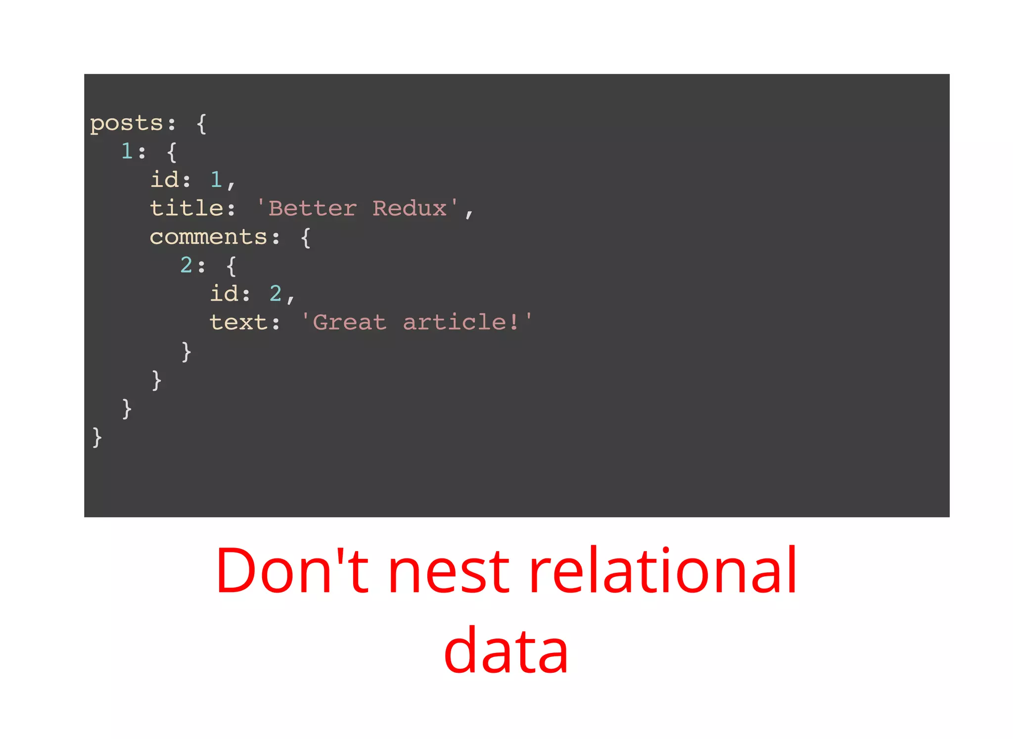 posts: { 1: { id: 1, title: 'Better Redux', comments: { 2: { id: 2, text: 'Great article!' } } } } Don't nest relational data 