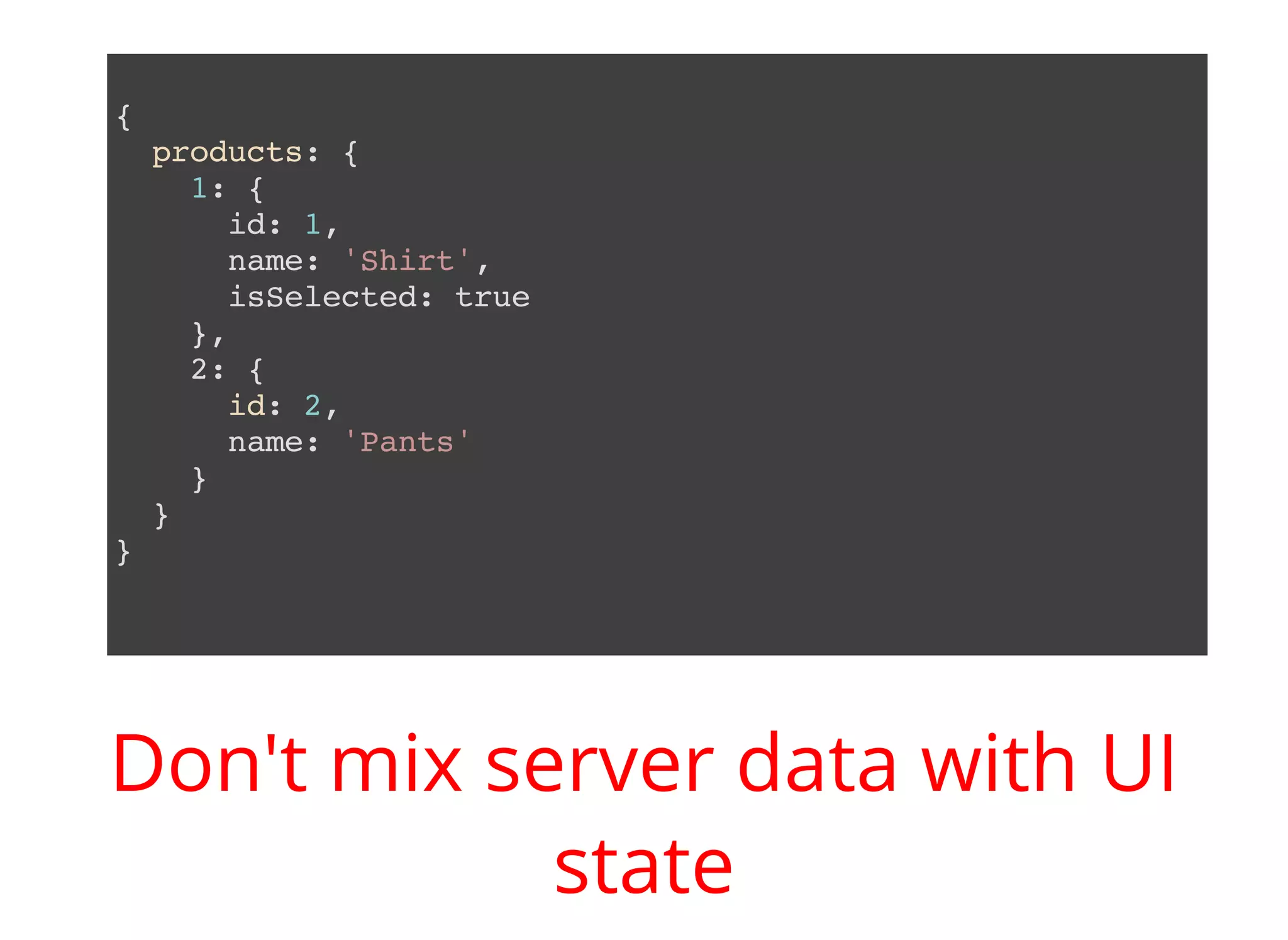 { products: { 1: { id: 1, name: 'Shirt', isSelected: true }, 2: { id: 2, name: 'Pants' } } } Don't mix server data with UI state 