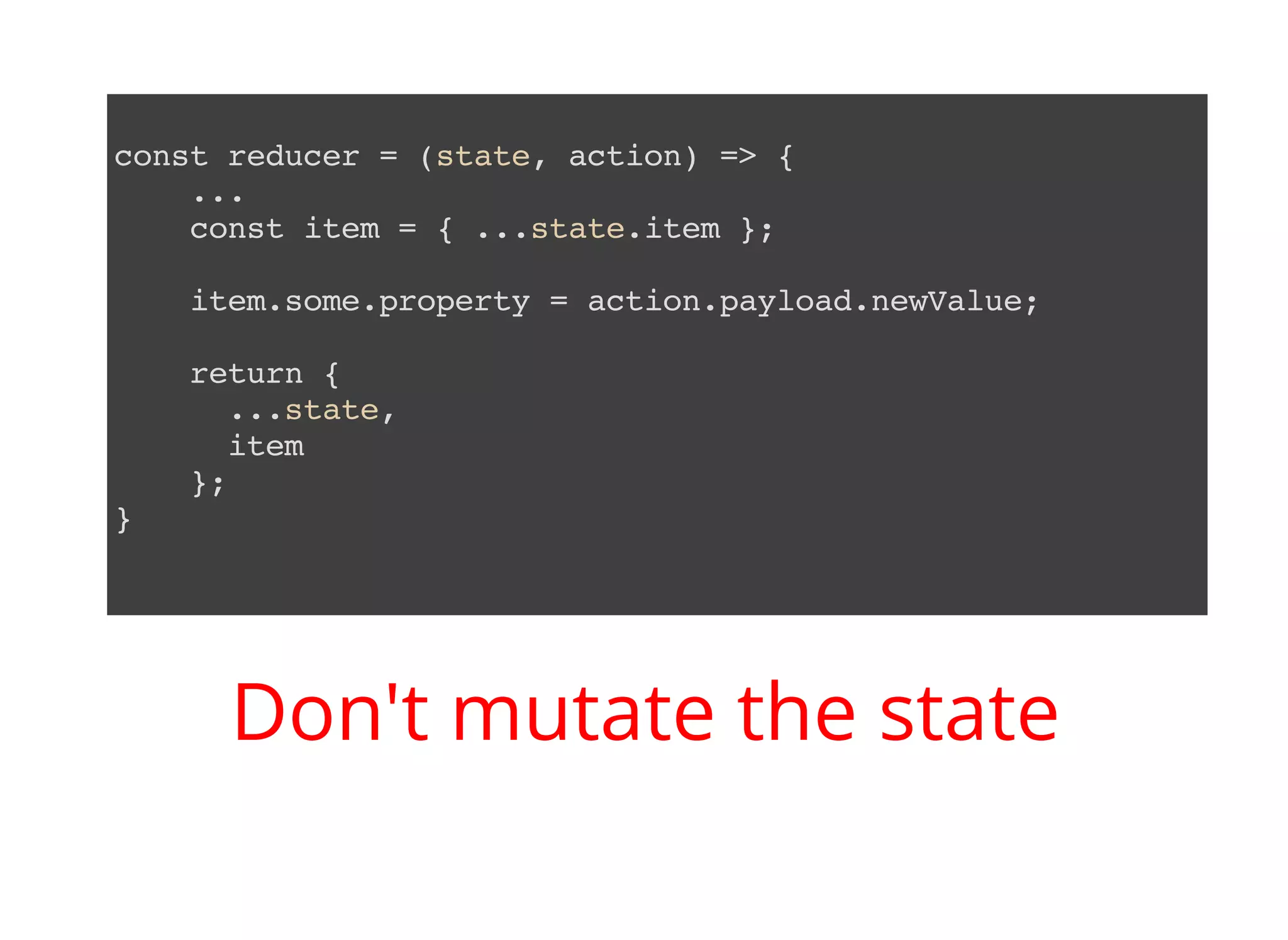 const reducer = (state, action) => { ... const item = { ...state.item }; item.some.property = action.payload.newValue; return { ...state, item }; } Don't mutate the state 
