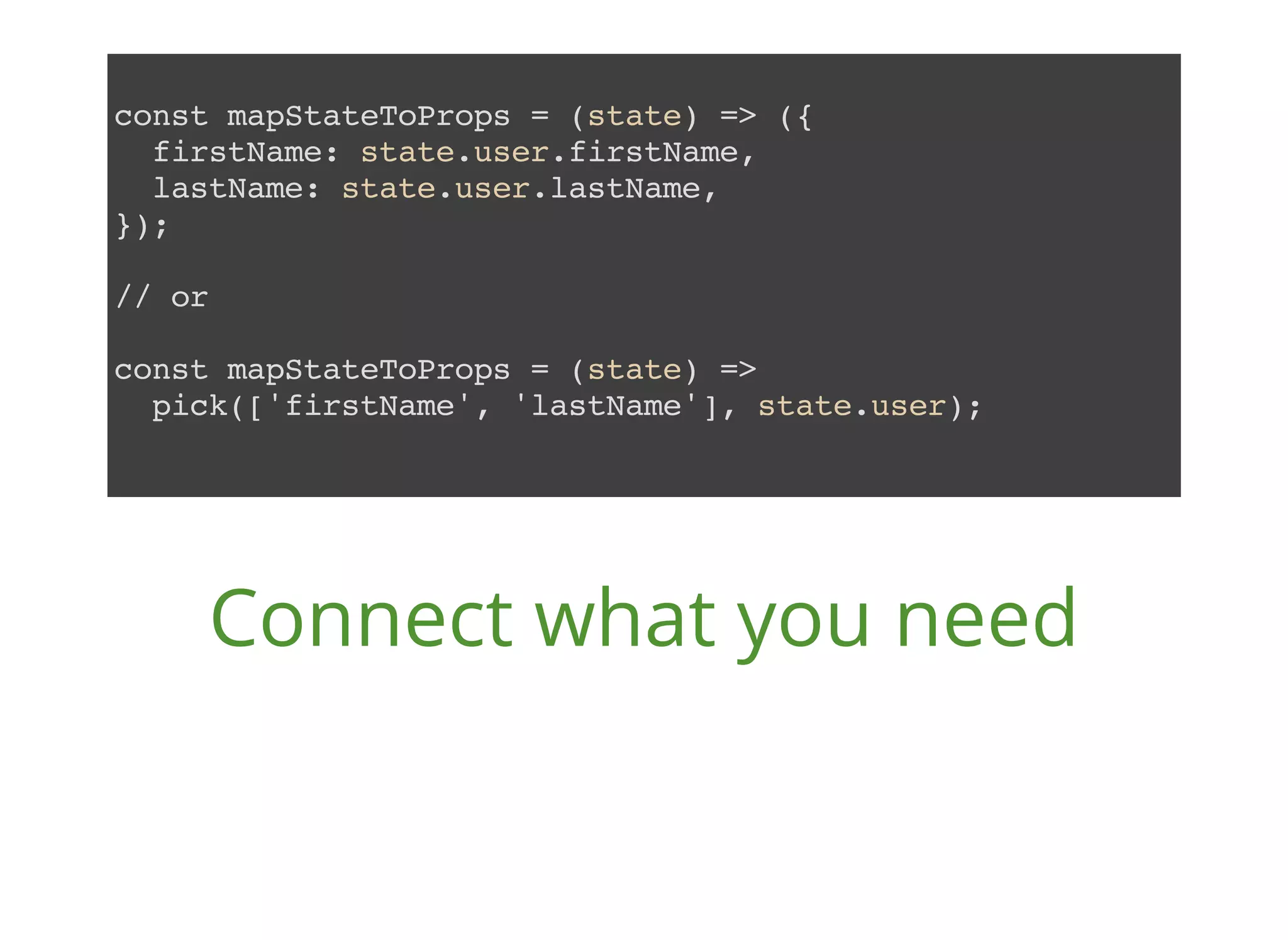 const mapStateToProps = (state) => ({ firstName: state.user.firstName, lastName: state.user.lastName, }); // or const mapStateToProps = (state) => pick(['firstName', 'lastName'], state.user); Connect what you need 