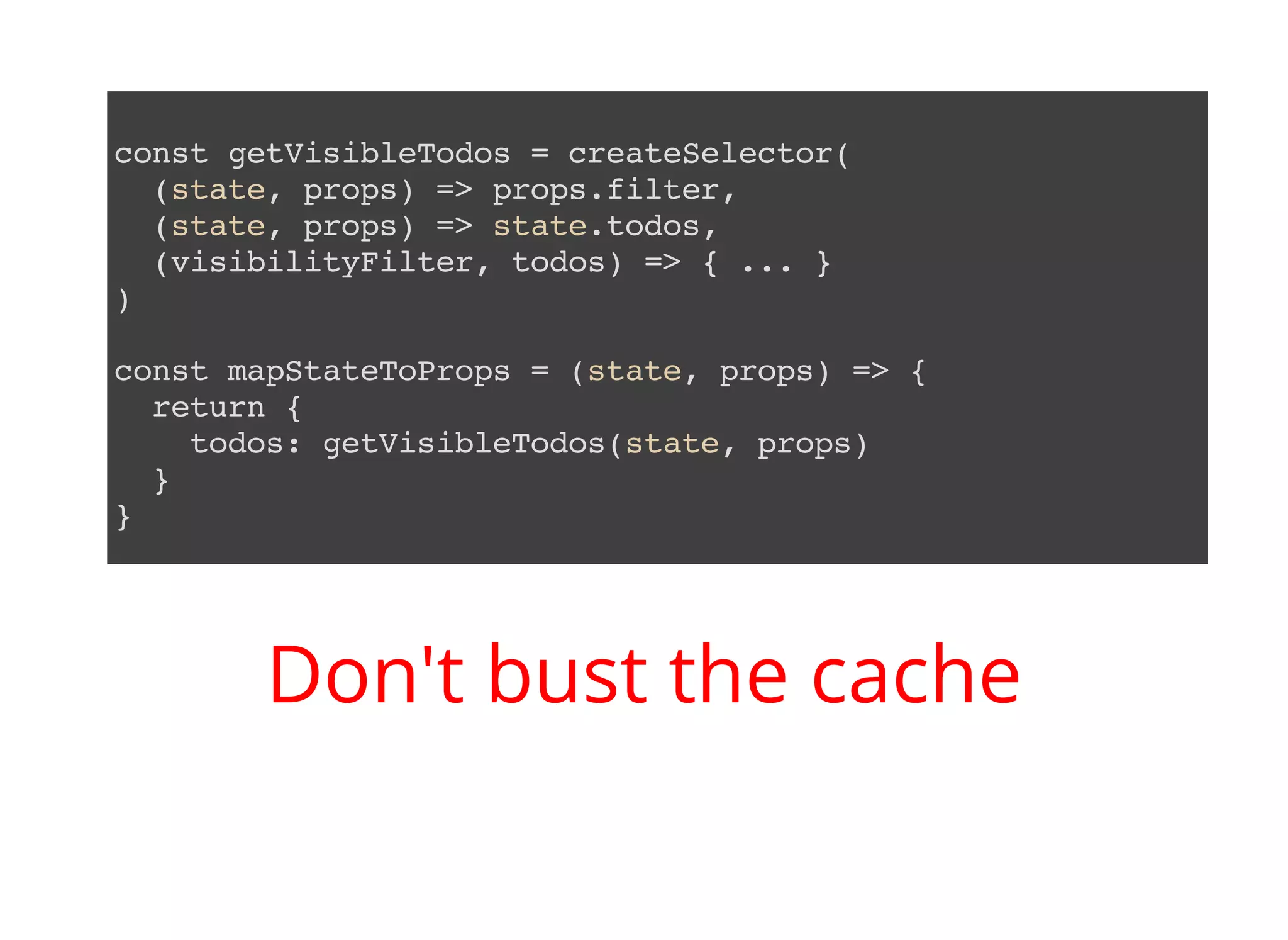 const getVisibleTodos = createSelector( (state, props) => props.filter, (state, props) => state.todos, (visibilityFilter, todos) => { ... } ) const mapStateToProps = (state, props) => { return { todos: getVisibleTodos(state, props) } } Don't bust the cache 