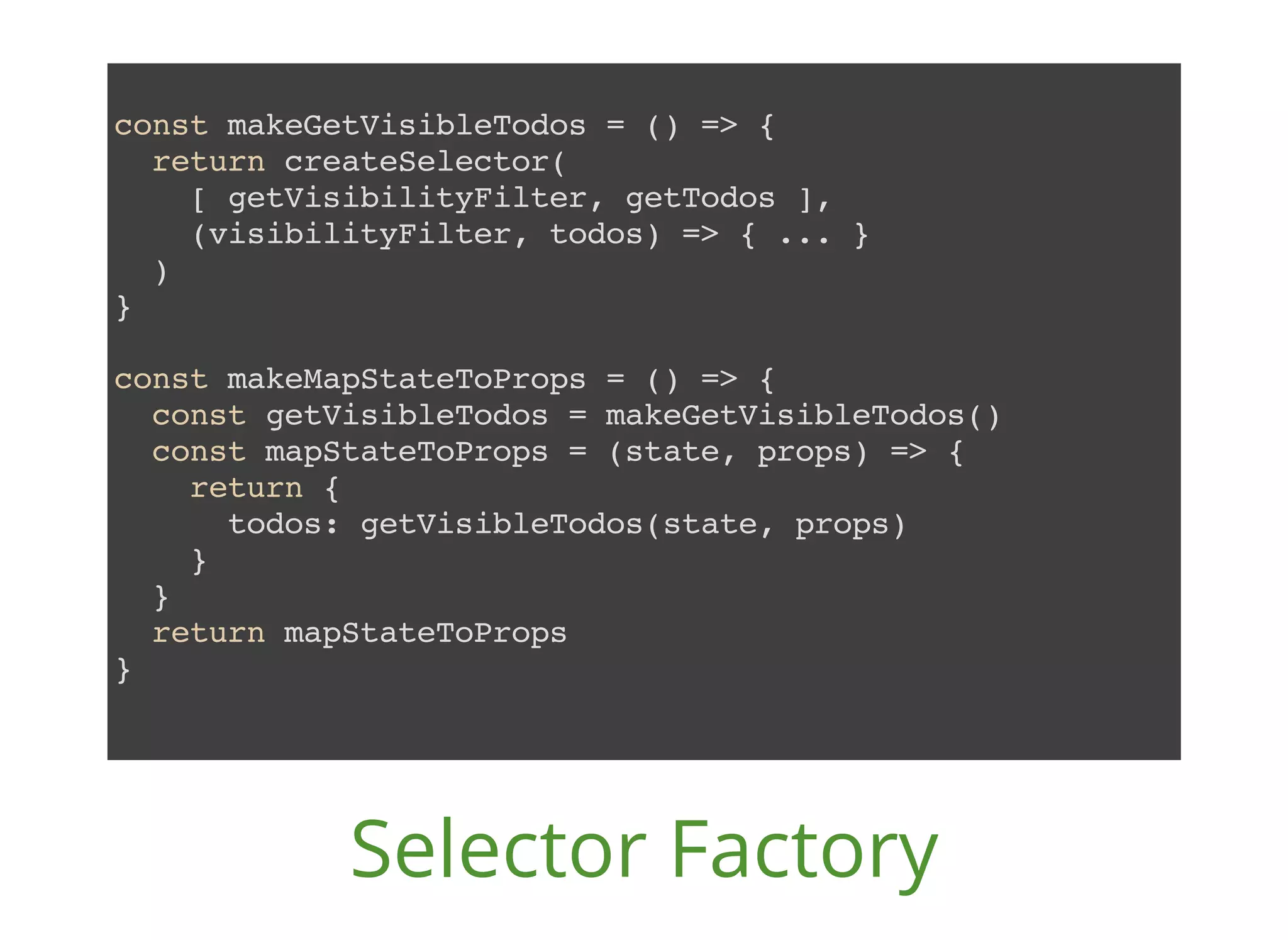 const makeGetVisibleTodos = () => { return createSelector( [ getVisibilityFilter, getTodos ], (visibilityFilter, todos) => { ... } ) } const makeMapStateToProps = () => { const getVisibleTodos = makeGetVisibleTodos() const mapStateToProps = (state, props) => { return { todos: getVisibleTodos(state, props) } } return mapStateToProps } Selector Factory 