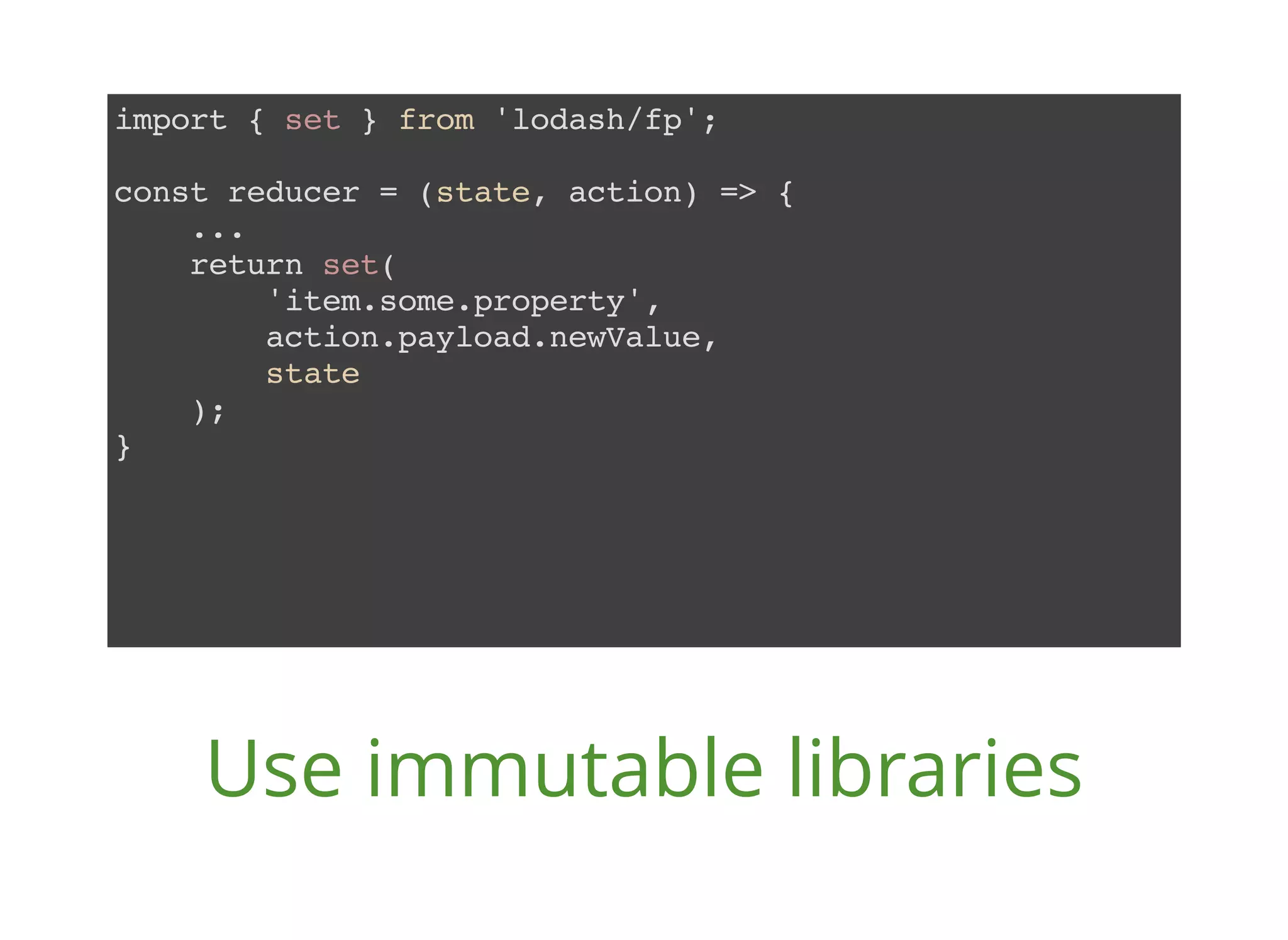 import { set } from 'lodash/fp'; const reducer = (state, action) => { ... return set( 'item.some.property', action.payload.newValue, state ); } Use immutable libraries 