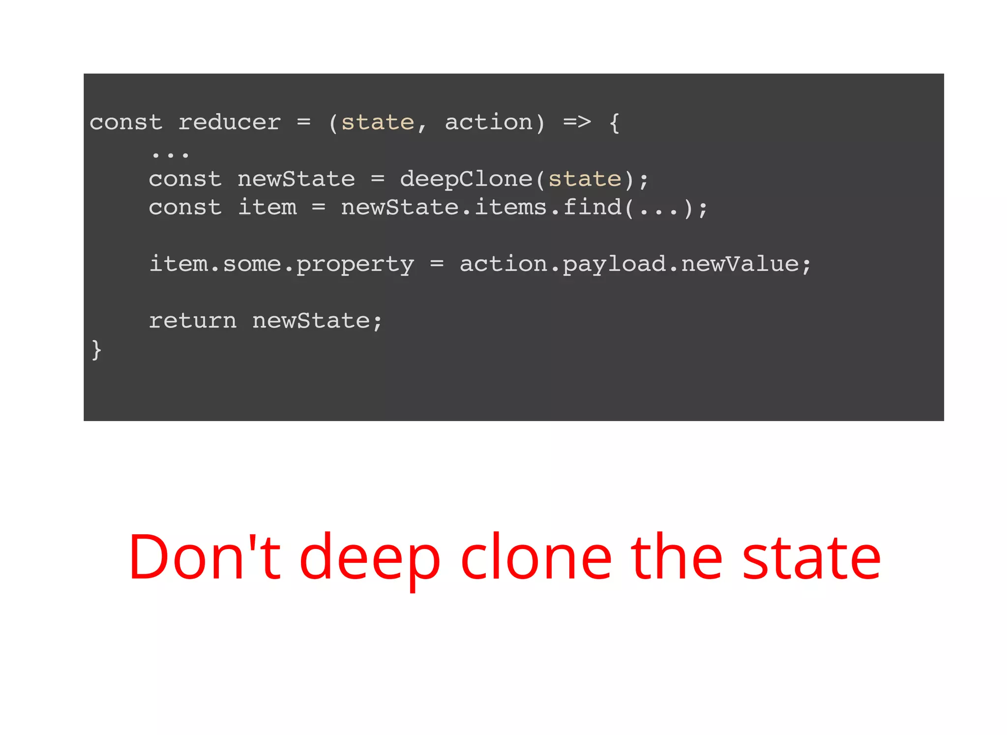 const reducer = (state, action) => { ... const newState = deepClone(state); const item = newState.items.find(...); item.some.property = action.payload.newValue; return newState; } Don't deep clone the state 