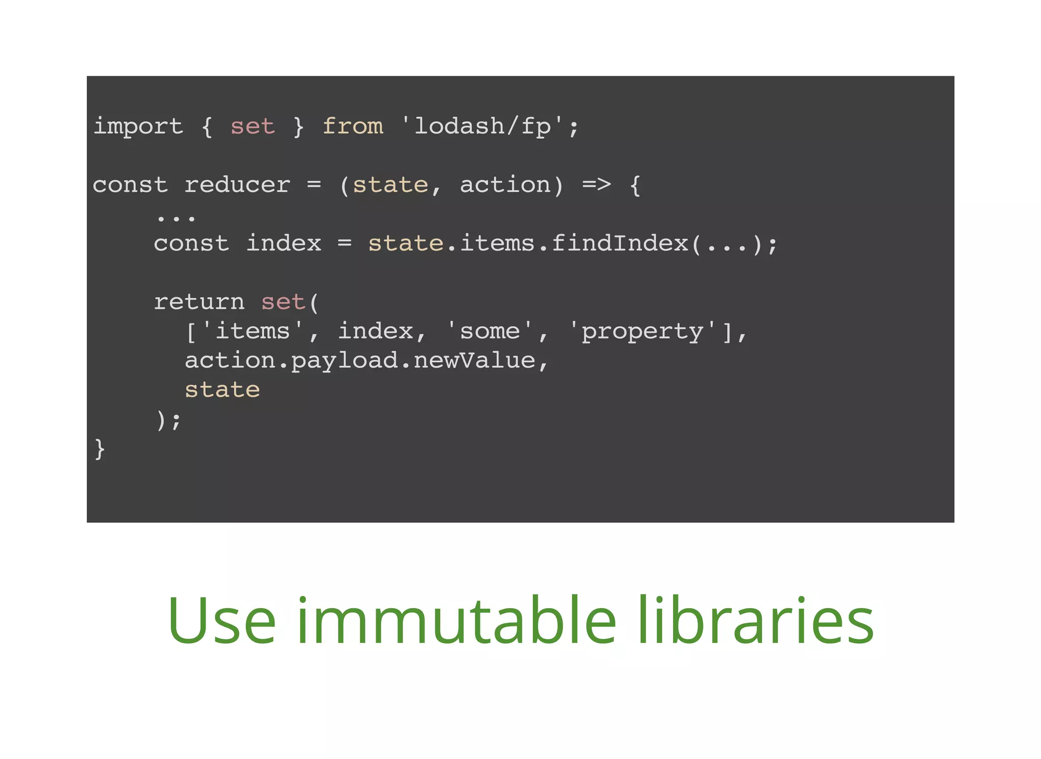 import { set } from 'lodash/fp'; const reducer = (state, action) => { ... const index = state.items.findIndex(...); return set( ['items', index, 'some', 'property'], action.payload.newValue, state ); } Use immutable libraries 