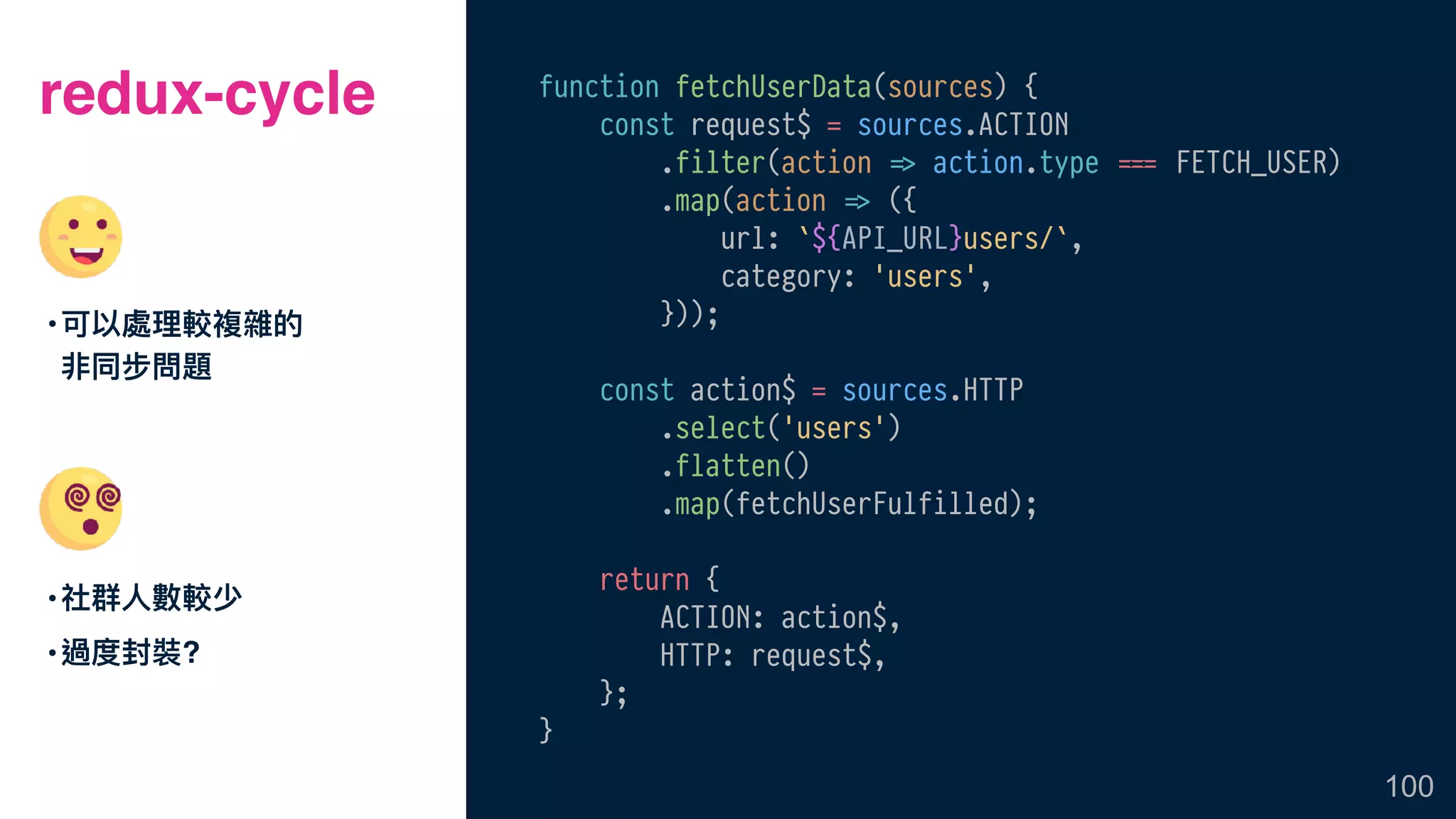redux-cycle
•社群⼈人數較少
•過度封裝?
100
function fetchUserData(sources) {
const request$ = sources.ACTION
.filter(action !=> action.type &&=== FETCH_USER)
.map(action !=> ({
url: `${API_URL}users/`,
category: 'users',
}));
const action$ = sources.HTTP
.select('users')
.flatten()
.map(fetchUserFulfilled);
return {
ACTION: action$,
HTTP: request$,
};
}
•可以處理理較複雜的
非同步問題
 