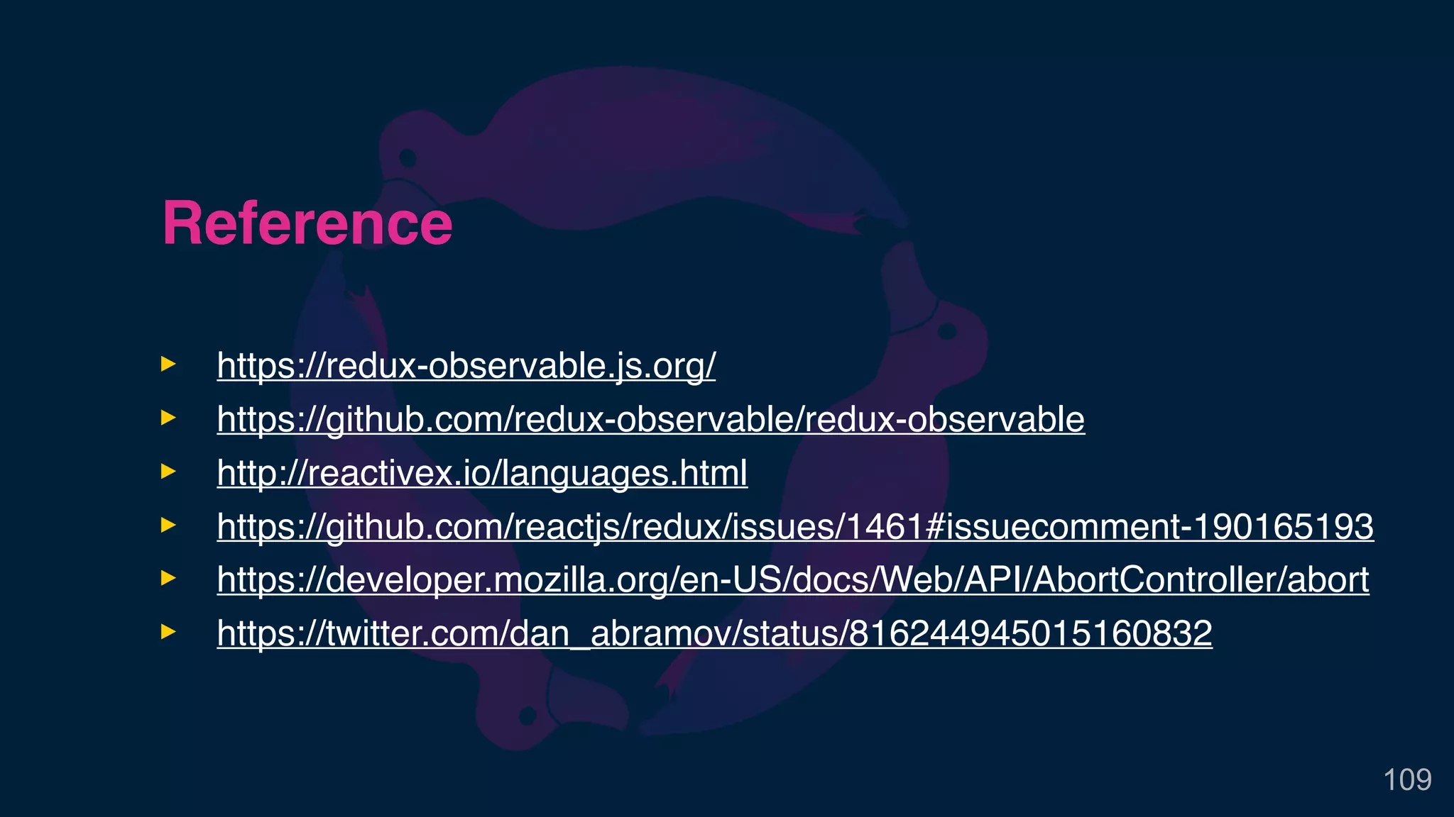 Reference
‣ https://redux-observable.js.org/
‣ https://github.com/redux-observable/redux-observable
‣ http://reactivex.io/languages.html
‣ https://github.com/reactjs/redux/issues/1461#issuecomment-190165193
‣ https://developer.mozilla.org/en-US/docs/Web/API/AbortController/abort
‣ https://twitter.com/dan_abramov/status/816244945015160832
109
 