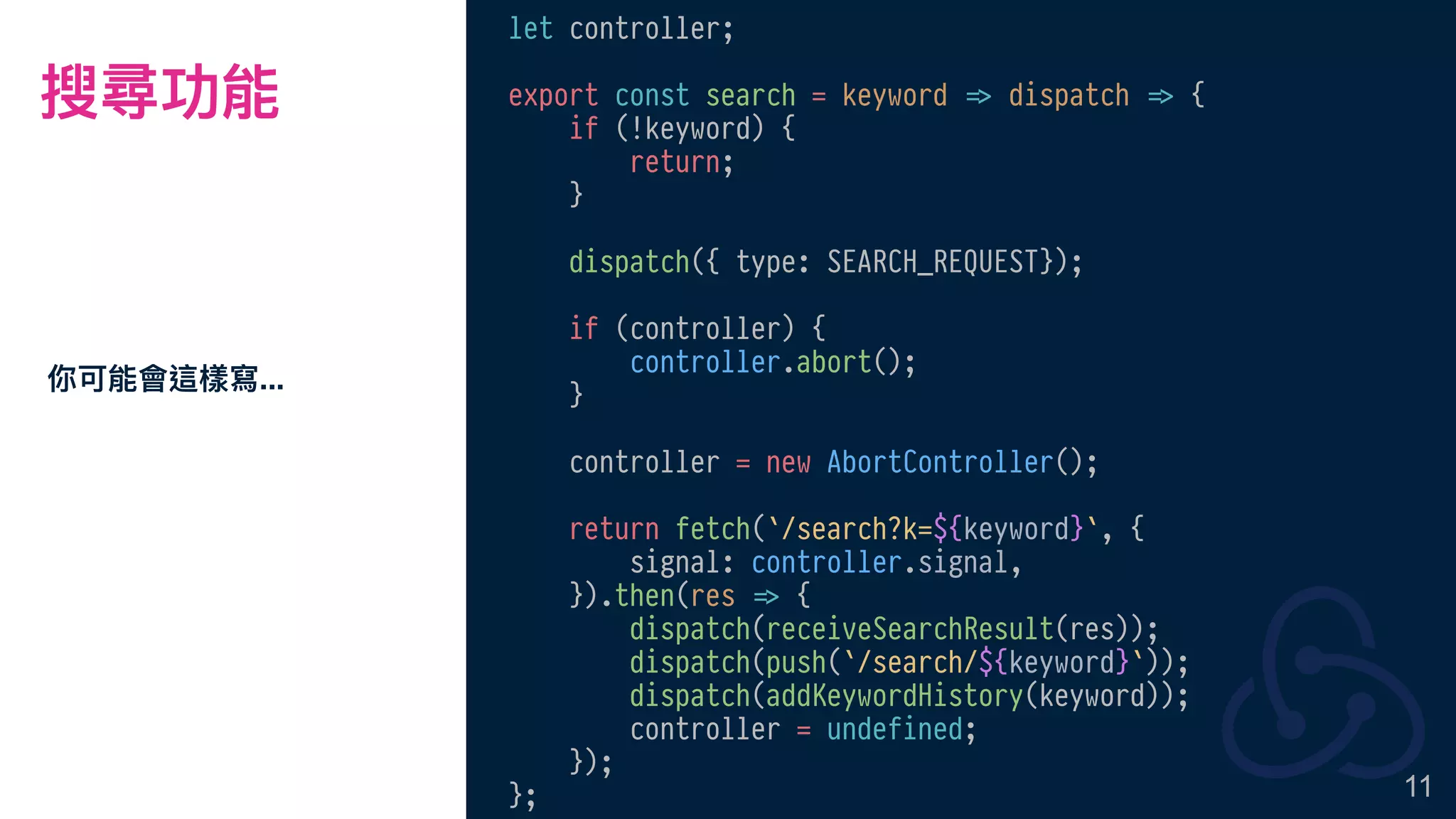 搜尋功能
你可能會這樣寫...
11
let controller;
export const search = keyword !=> dispatch !=> {
if (!keyword) {
return;
}
dispatch({ type: SEARCH_REQUEST});
if (controller) {
controller.abort();
}
controller = new AbortController();
return fetch(`/search?k=${keyword}`, {
signal: controller.signal,
}).then(res !=> {
dispatch(receiveSearchResult(res));
dispatch(push(`/search/${keyword}`));
dispatch(addKeywordHistory(keyword));
controller = undefined;
});
};
 