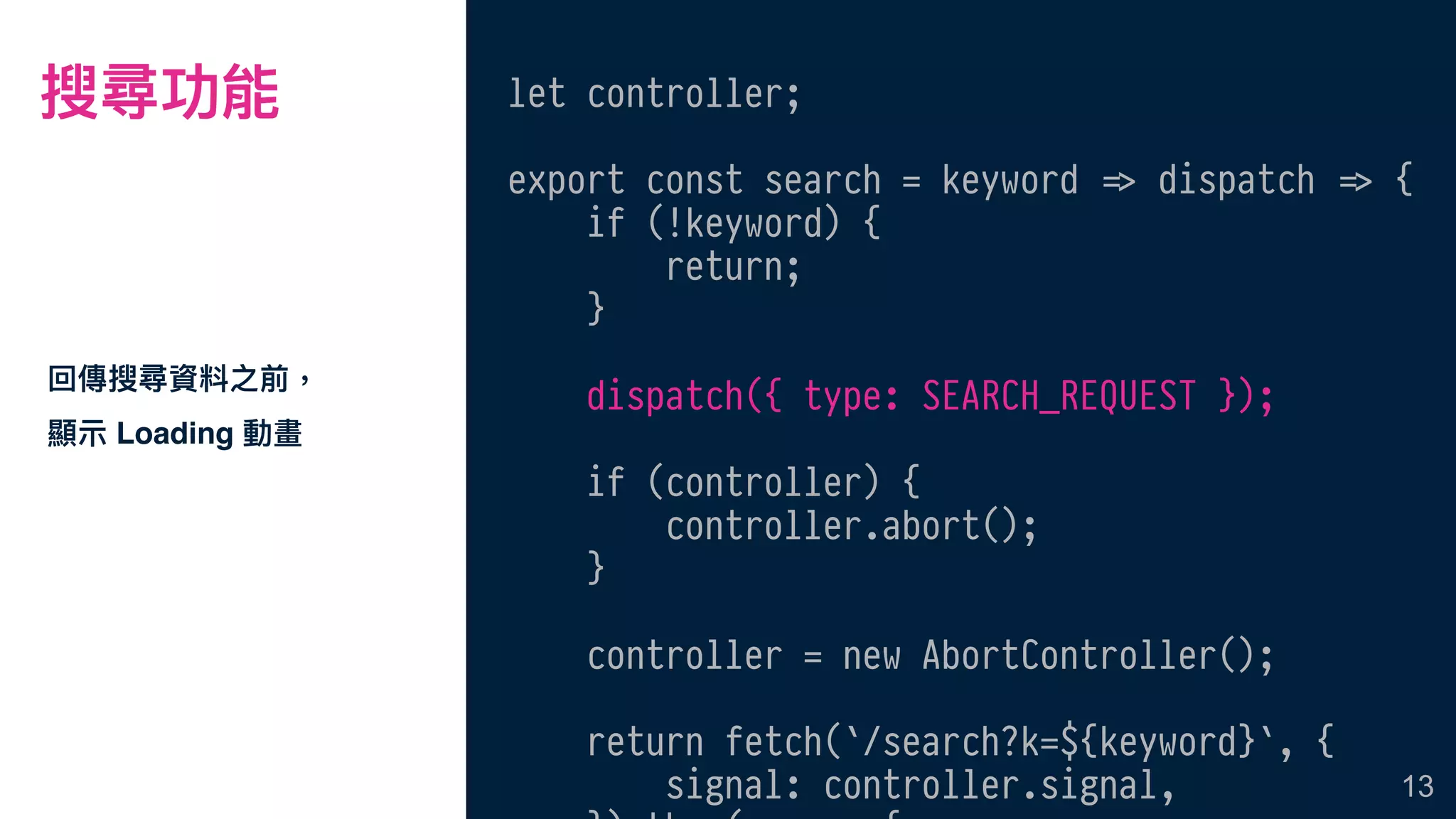 搜尋功能
回傳搜尋資料之前，
顯⽰示 Loading 動畫
13
let controller;
export const search = keyword !=> dispatch !=> {
if (!keyword) {
return;
}
dispatch({ type: SEARCH_REQUEST });
if (controller) {
controller.abort();
}
controller = new AbortController();
return fetch(`/search?k=${keyword}`, {
signal: controller.signal,
 