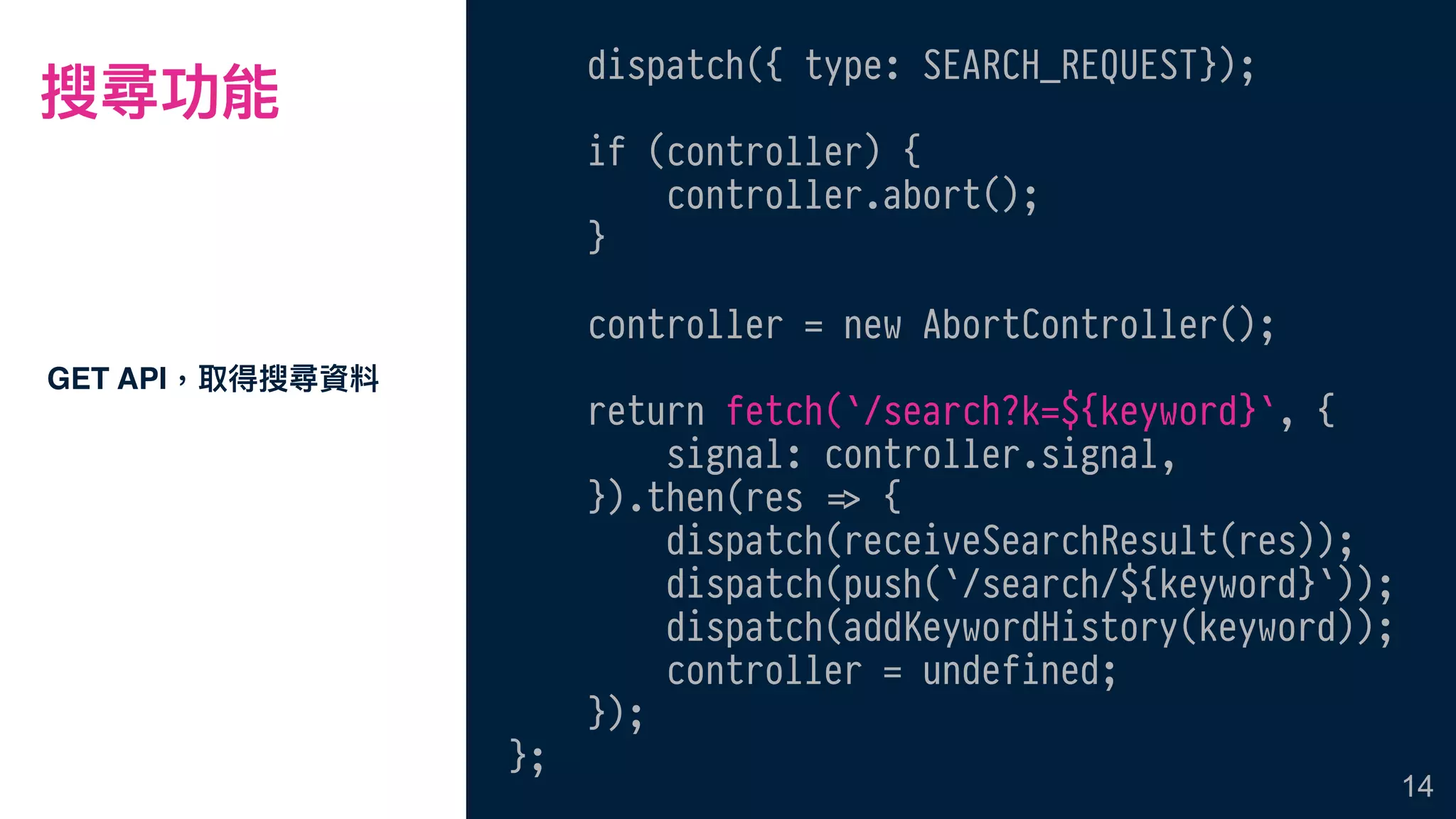 搜尋功能
GET API，取得搜尋資料
14
dispatch({ type: SEARCH_REQUEST});
if (controller) {
controller.abort();
}
controller = new AbortController();
return fetch(`/search?k=${keyword}`, {
signal: controller.signal,
}).then(res !=> {
dispatch(receiveSearchResult(res));
dispatch(push(`/search/${keyword}`));
dispatch(addKeywordHistory(keyword));
controller = undefined;
});
};
 