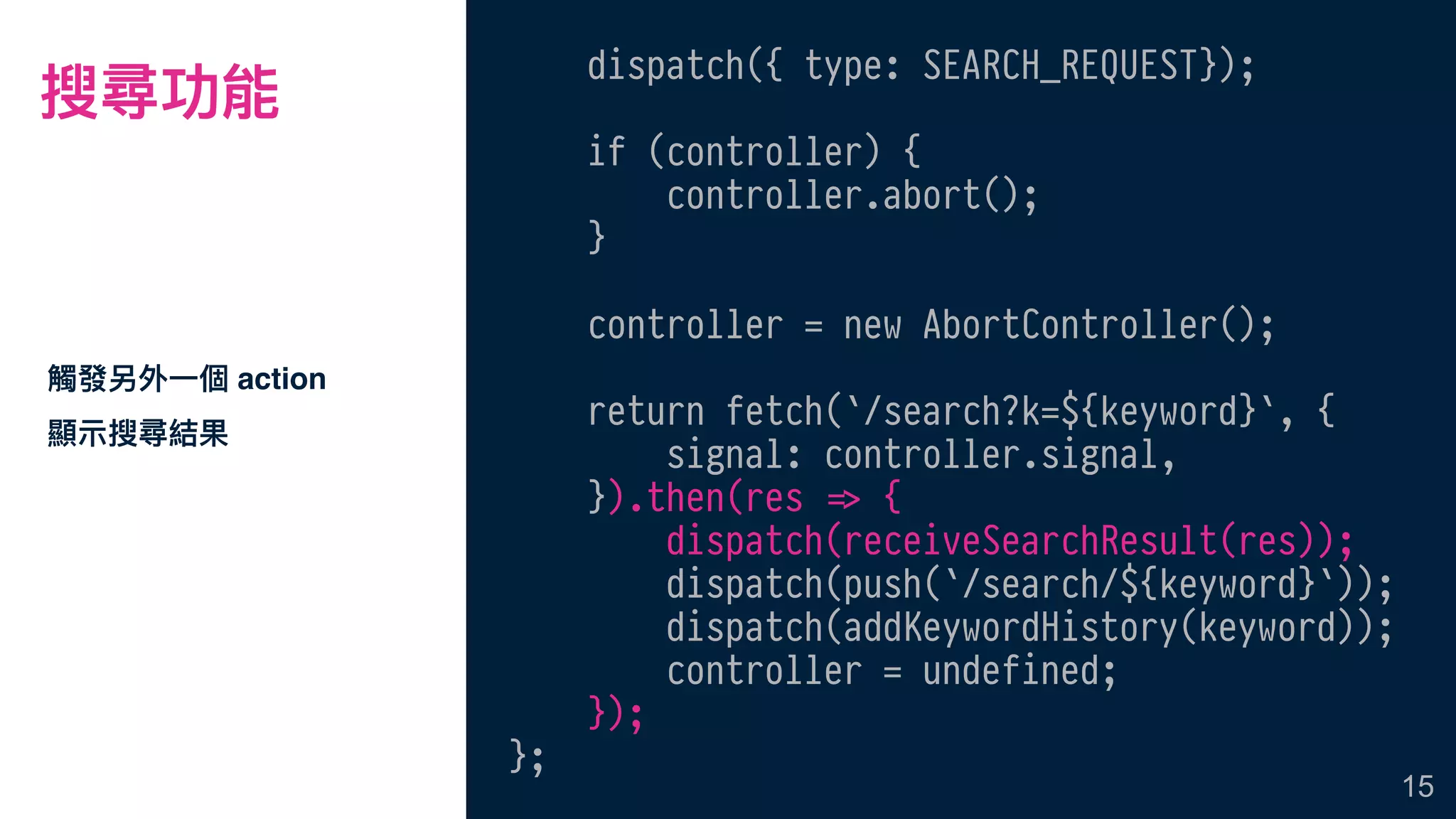 搜尋功能
觸發另外⼀一個 action
顯⽰示搜尋結果
15
dispatch({ type: SEARCH_REQUEST});
if (controller) {
controller.abort();
}
controller = new AbortController();
return fetch(`/search?k=${keyword}`, {
signal: controller.signal,
}).then(res !=> {
dispatch(receiveSearchResult(res));
dispatch(push(`/search/${keyword}`));
dispatch(addKeywordHistory(keyword));
controller = undefined;
});
};
 