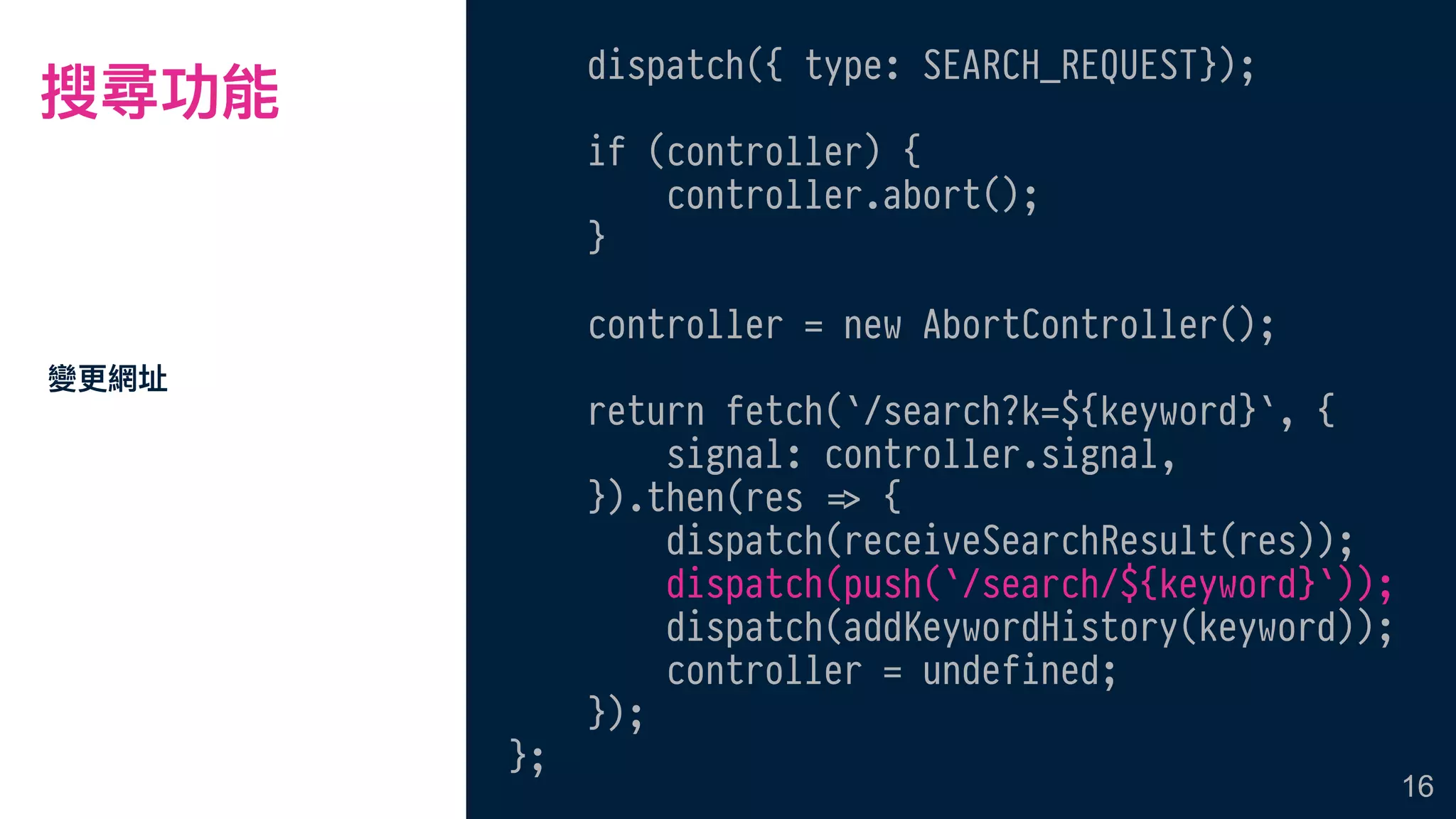搜尋功能
dispatch({ type: SEARCH_REQUEST});
if (controller) {
controller.abort();
}
controller = new AbortController();
return fetch(`/search?k=${keyword}`, {
signal: controller.signal,
}).then(res !=> {
dispatch(receiveSearchResult(res));
dispatch(push(`/search/${keyword}`));
dispatch(addKeywordHistory(keyword));
controller = undefined;
});
};
變更更網址
16
 