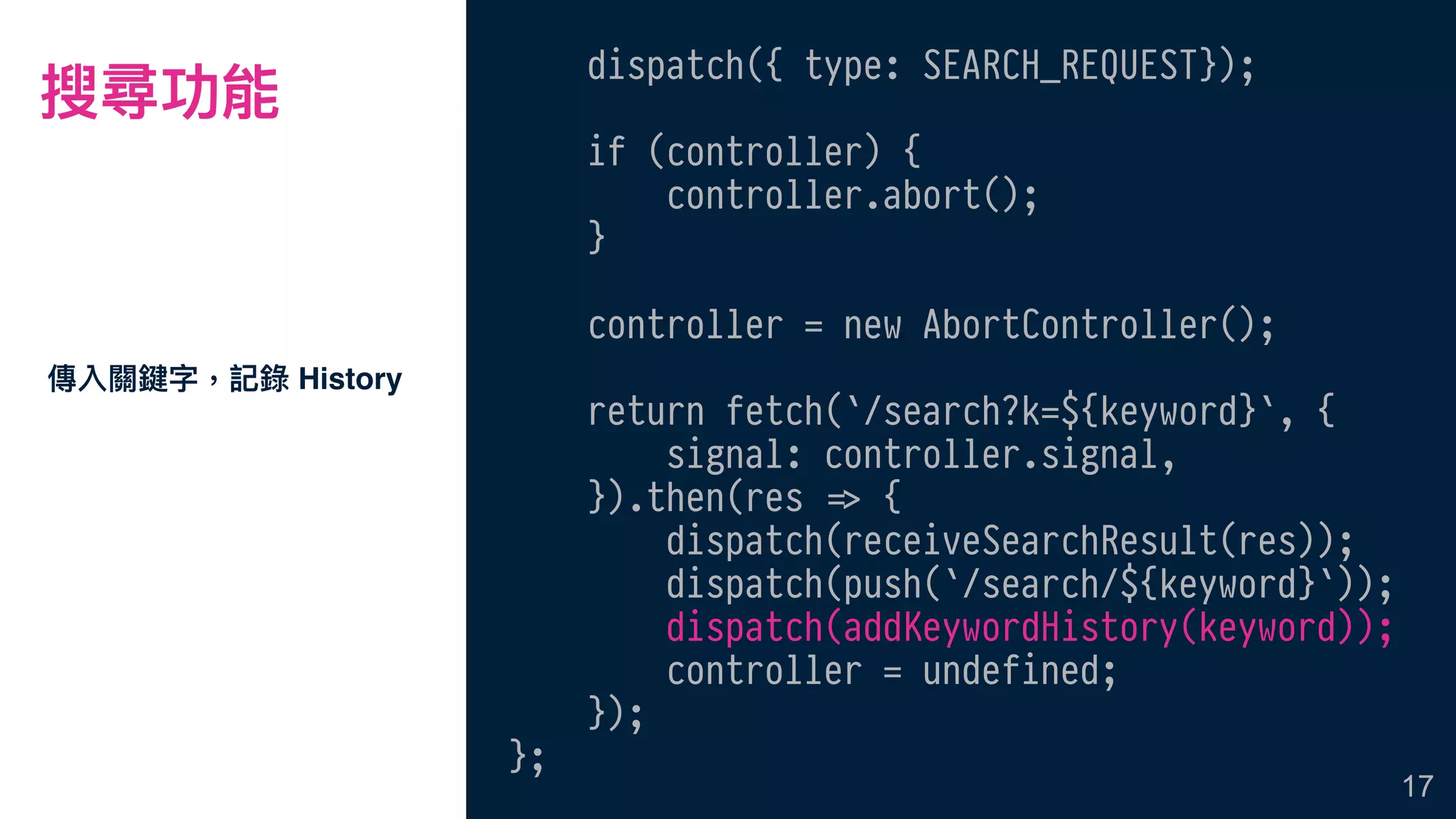 搜尋功能
dispatch({ type: SEARCH_REQUEST});
if (controller) {
controller.abort();
}
controller = new AbortController();
return fetch(`/search?k=${keyword}`, {
signal: controller.signal,
}).then(res !=> {
dispatch(receiveSearchResult(res));
dispatch(push(`/search/${keyword}`));
dispatch(addKeywordHistory(keyword));
controller = undefined;
});
};
傳入關鍵字，記錄 History
17
 