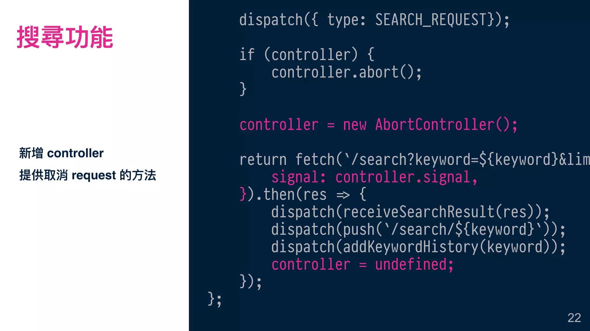 搜尋功能
新增 controller
提供取消 request 的⽅方法
22
dispatch({ type: SEARCH_REQUEST});
if (controller) {
controller.abort();
}
controller = new AbortController();
return fetch(`/search?keyword=${keyword}&lim
signal: controller.signal,
}).then(res !=> {
dispatch(receiveSearchResult(res));
dispatch(push(`/search/${keyword}`));
dispatch(addKeywordHistory(keyword));
controller = undefined;
});
};
 