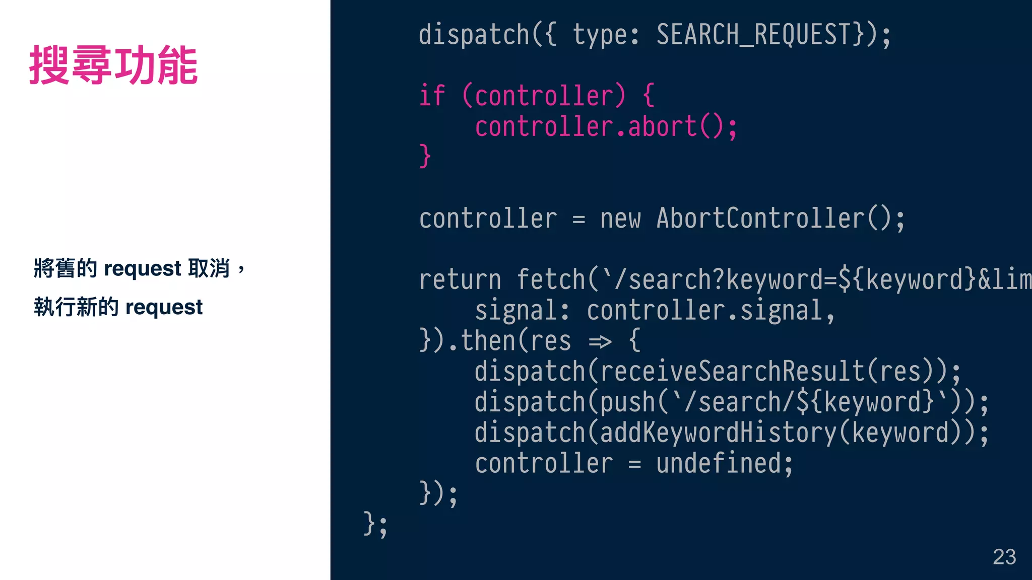 搜尋功能
將舊的 request 取消，
執⾏行行新的 request
23
dispatch({ type: SEARCH_REQUEST});
if (controller) {
controller.abort();
}
controller = new AbortController();
return fetch(`/search?keyword=${keyword}&lim
signal: controller.signal,
}).then(res !=> {
dispatch(receiveSearchResult(res));
dispatch(push(`/search/${keyword}`));
dispatch(addKeywordHistory(keyword));
controller = undefined;
});
};
 