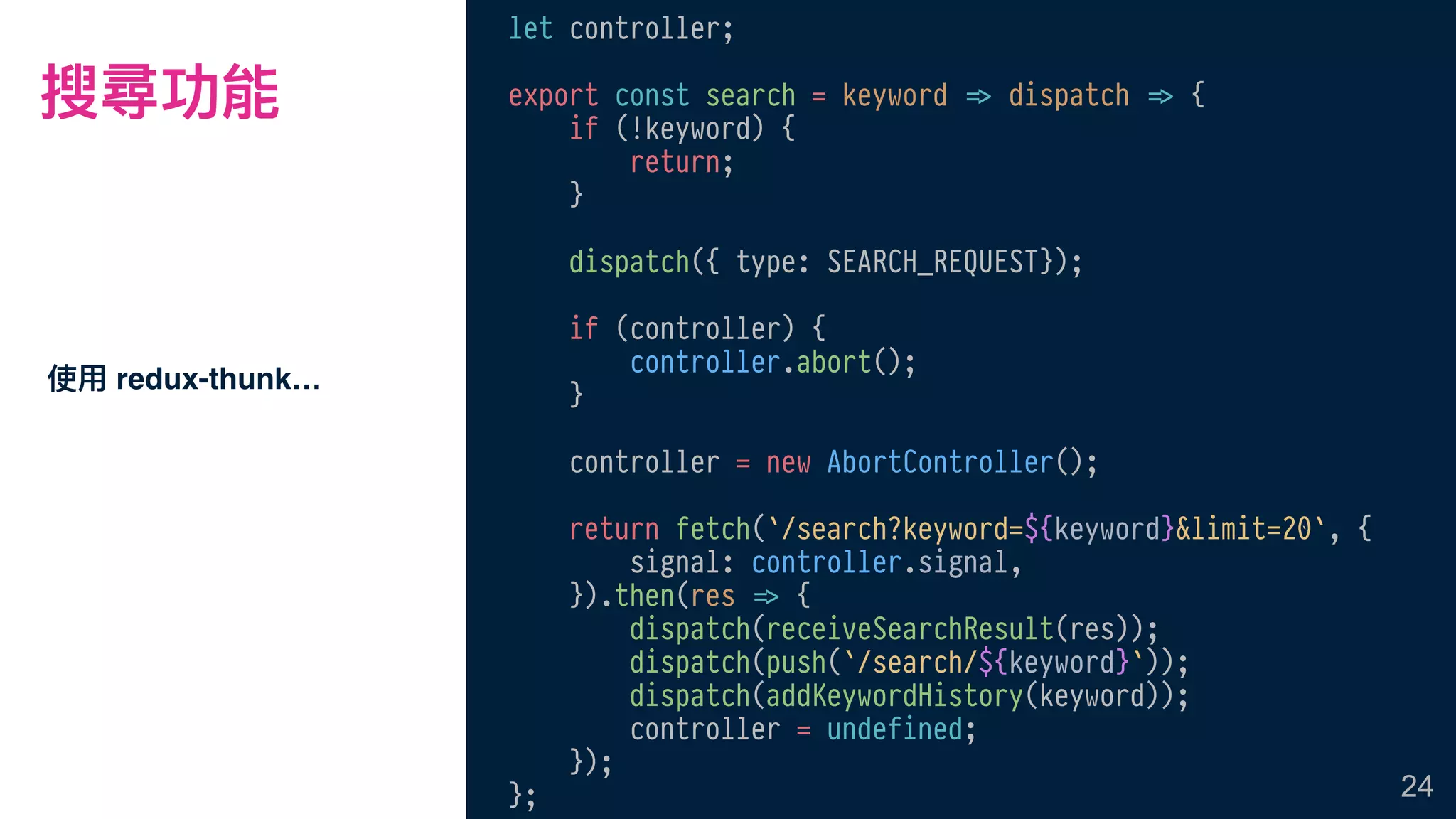搜尋功能
使⽤用 redux-thunk…
24
let controller;
export const search = keyword !=> dispatch !=> {
if (!keyword) {
return;
}
dispatch({ type: SEARCH_REQUEST});
if (controller) {
controller.abort();
}
controller = new AbortController();
return fetch(`/search?keyword=${keyword}&limit=20`, {
signal: controller.signal,
}).then(res !=> {
dispatch(receiveSearchResult(res));
dispatch(push(`/search/${keyword}`));
dispatch(addKeywordHistory(keyword));
controller = undefined;
});
};
 