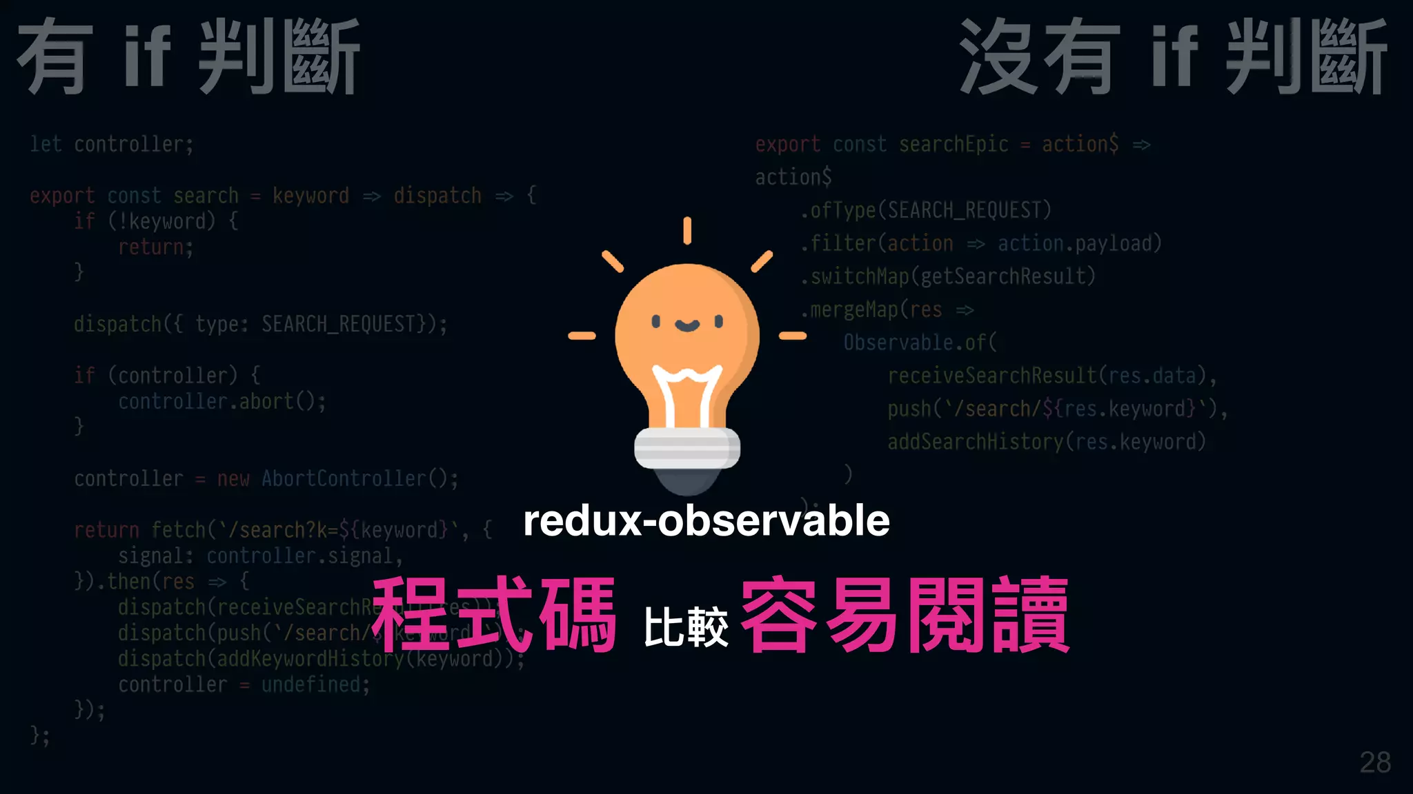 28
let controller;
export const search = keyword !=> dispatch !=> {
if (!keyword) {
return;
}
dispatch({ type: SEARCH_REQUEST});
if (controller) {
controller.abort();
}
controller = new AbortController();
return fetch(`/search?k=${keyword}`, {
signal: controller.signal,
}).then(res !=> {
dispatch(receiveSearchResult(res));
dispatch(push(`/search/${keyword}`));
dispatch(addKeywordHistory(keyword));
controller = undefined;
});
};
export const searchEpic = action$ !=>
action$
.ofType(SEARCH_REQUEST)
.filter(action !=> action.payload)
.switchMap(getSearchResult)
.mergeMap(res !=>
Observable.of(
receiveSearchResult(res.data),
push(`/search/${res.keyword}`),
addSearchHistory(res.keyword)
)
);
有 if 判斷 沒有 if 判斷
程式碼 容易易閱讀
redux-observable
比較
 