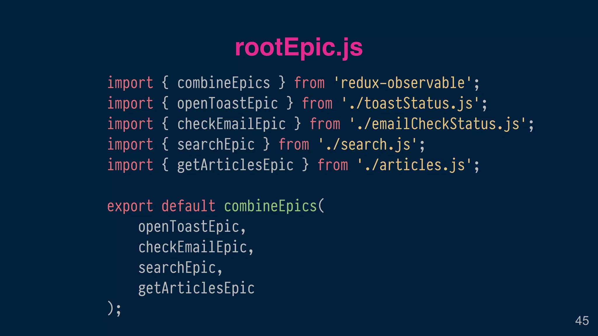 rootEpic.js
45
import { combineEpics } from 'redux-observable';
import { openToastEpic } from './toastStatus.js';
import { checkEmailEpic } from './emailCheckStatus.js';
import { searchEpic } from './search.js';
import { getArticlesEpic } from './articles.js';
export default combineEpics(
openToastEpic,
checkEmailEpic,
searchEpic,
getArticlesEpic
);
 
