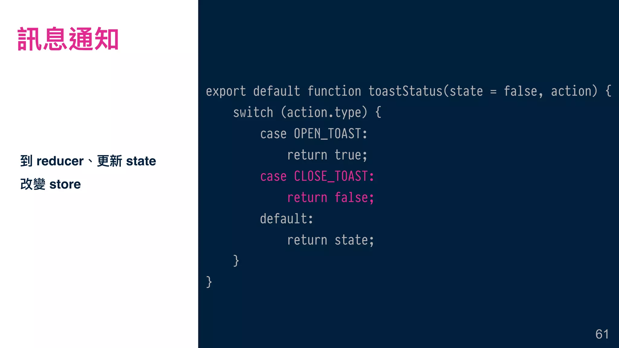 訊息通知
到 reducer、更更新 state
改變 store
61
export default function toastStatus(state = false, action) {
switch (action.type) {
case OPEN_TOAST:
return true;
case CLOSE_TOAST:
return false;
default:
return state;
}
}
 
