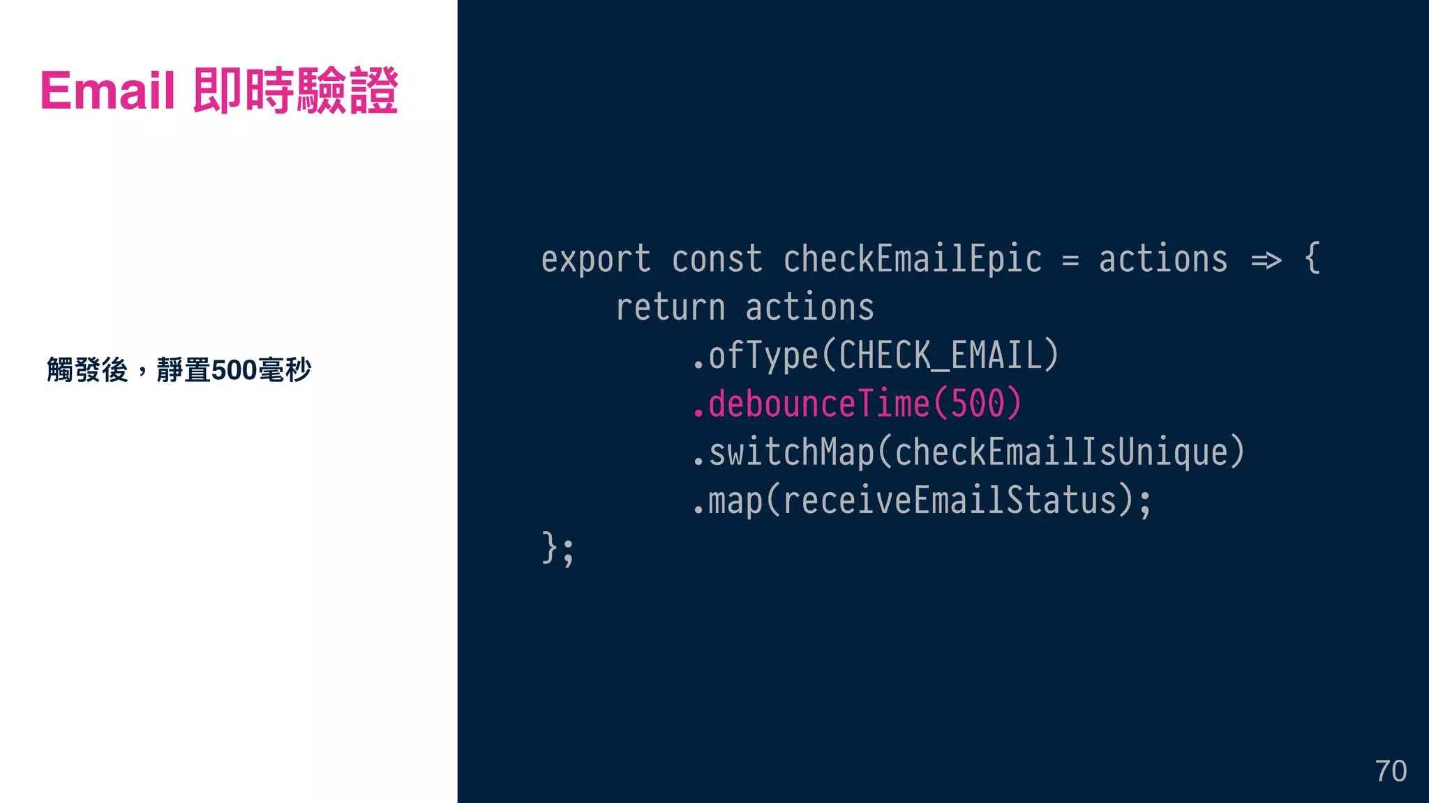 Email 即時驗證
export const checkEmailEpic = actions !=> {
return actions
.ofType(CHECK_EMAIL)
.debounceTime(500)
.switchMap(checkEmailIsUnique)
.map(receiveEmailStatus);
};
觸發後，靜置500毫秒
70
 