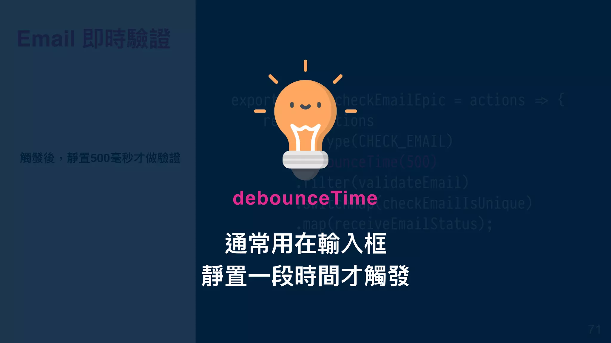 Email 即時驗證
export const checkEmailEpic = actions !=> {
return actions
.ofType(CHECK_EMAIL)
.debounceTime(500)
.filter(validateEmail)
.switchMap(checkEmailIsUnique)
.map(receiveEmailStatus);
};
觸發後，靜置500毫秒才做驗證
71
通常⽤用在輸入框
靜置⼀一段時間才觸發
debounceTime
 
