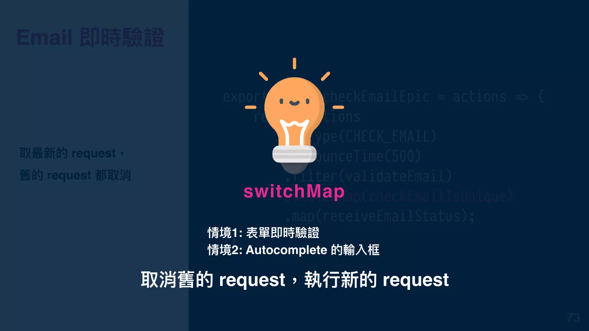 Email 即時驗證
export const checkEmailEpic = actions !=> {
return actions
.ofType(CHECK_EMAIL)
.debounceTime(500)
.filter(validateEmail)
.switchMap(checkEmailIsUnique)
.map(receiveEmailStatus);
};
取最新的 request，
舊的 request 都取消
73
取消舊的 request，執⾏行行新的 request
switchMap
情境1: 表單即時驗證
情境2: Autocomplete 的輸入框
 