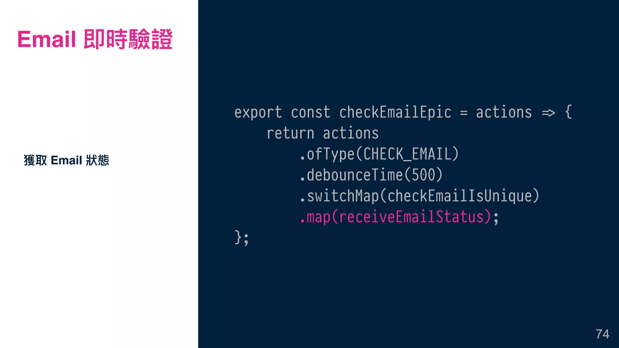 Email 即時驗證
export const checkEmailEpic = actions !=> {
return actions
.ofType(CHECK_EMAIL)
.debounceTime(500)
.switchMap(checkEmailIsUnique)
.map(receiveEmailStatus);
};
獲取 Email 狀狀態
74
 