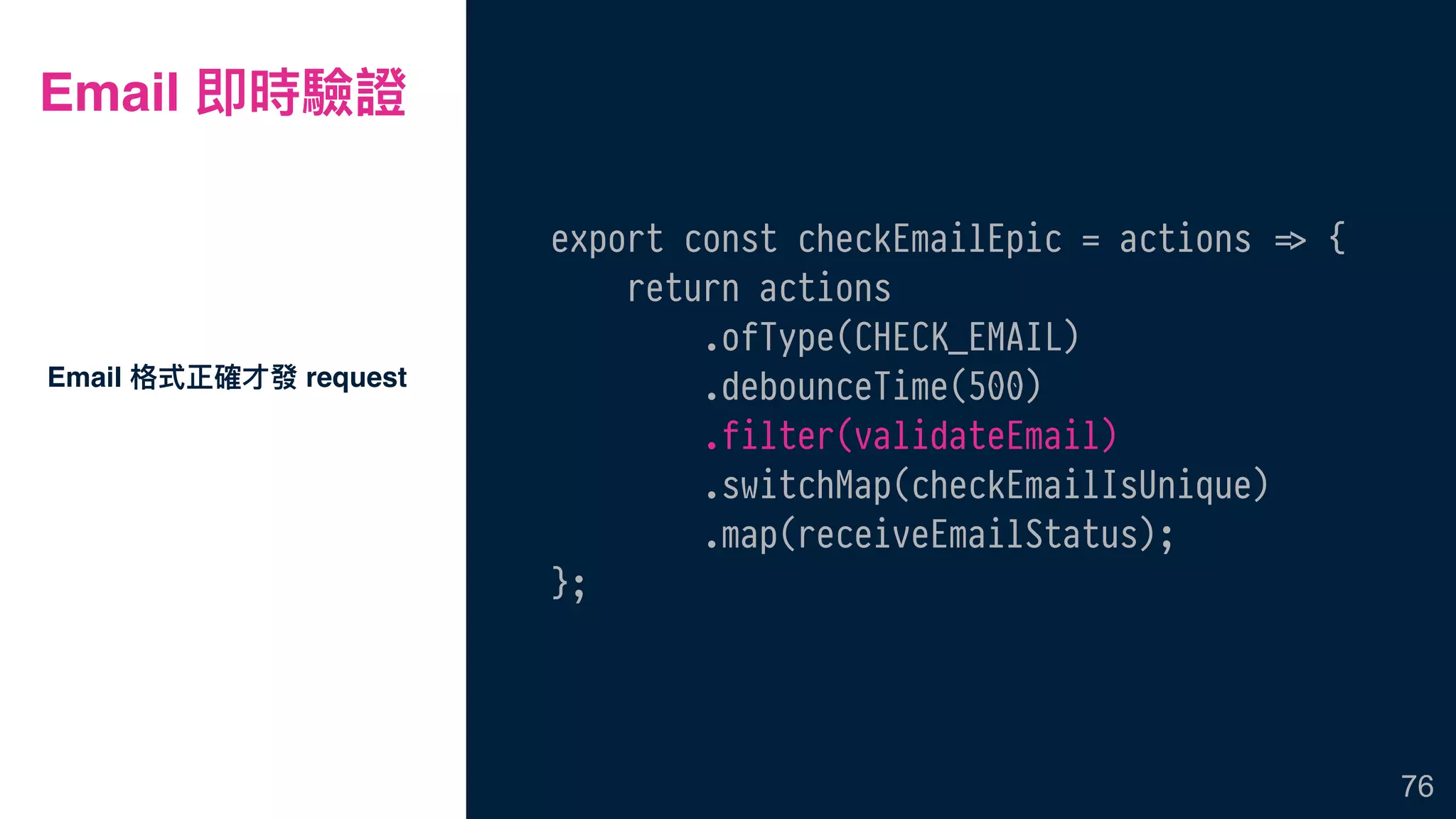 Email 即時驗證
export const checkEmailEpic = actions !=> {
return actions
.ofType(CHECK_EMAIL)
.debounceTime(500)
.filter(validateEmail)
.switchMap(checkEmailIsUnique)
.map(receiveEmailStatus);
};
Email 格式正確才發 request
76
 