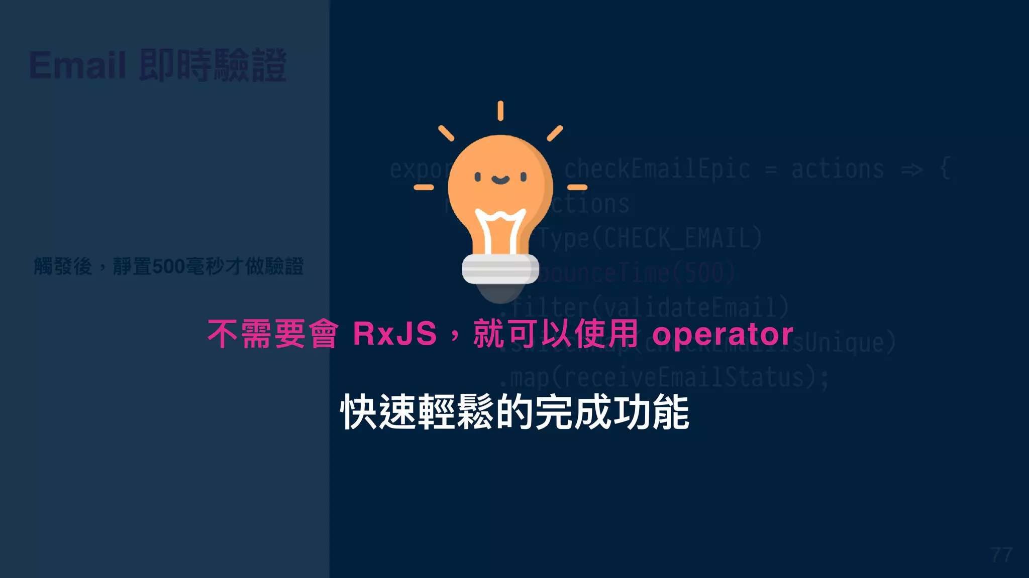 Email 即時驗證
export const checkEmailEpic = actions !=> {
return actions
.ofType(CHECK_EMAIL)
.debounceTime(500)
.filter(validateEmail)
.switchMap(checkEmailIsUnique)
.map(receiveEmailStatus);
};
觸發後，靜置500毫秒才做驗證
77
快速輕鬆的完成功能
不需要會 RxJS，就可以使⽤用 operator
 