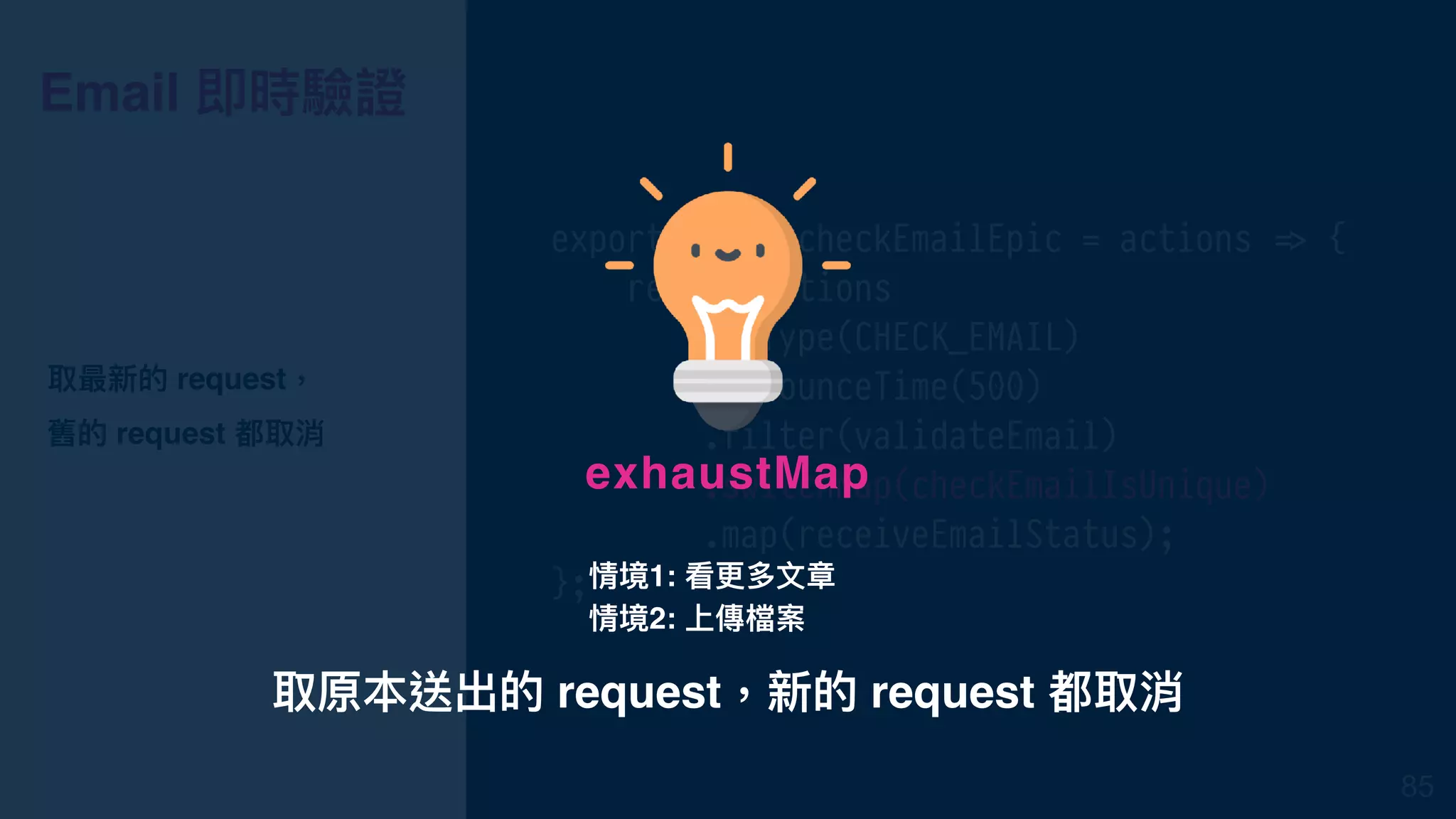 Email 即時驗證
export const checkEmailEpic = actions !=> {
return actions
.ofType(CHECK_EMAIL)
.debounceTime(500)
.filter(validateEmail)
.switchMap(checkEmailIsUnique)
.map(receiveEmailStatus);
};
取最新的 request，
舊的 request 都取消
85
取原本送出的 request，新的 request 都取消
exhaustMap
情境1: 看更更多⽂文章
情境2: 上傳檔案
 