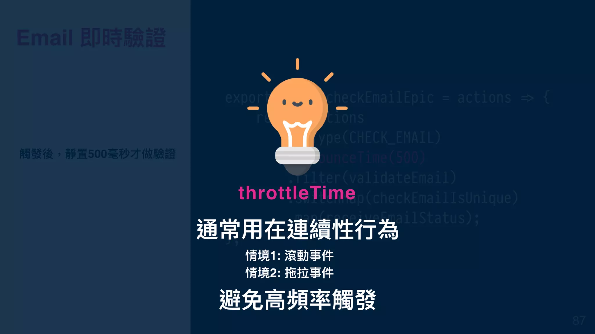 Email 即時驗證
export const checkEmailEpic = actions !=> {
return actions
.ofType(CHECK_EMAIL)
.debounceTime(500)
.filter(validateEmail)
.switchMap(checkEmailIsUnique)
.map(receiveEmailStatus);
};
觸發後，靜置500毫秒才做驗證
87
通常⽤用在連續性⾏行行為
throttleTime
情境1: 滾動事件
情境2: 拖拉事件
避免⾼高頻率觸發
 