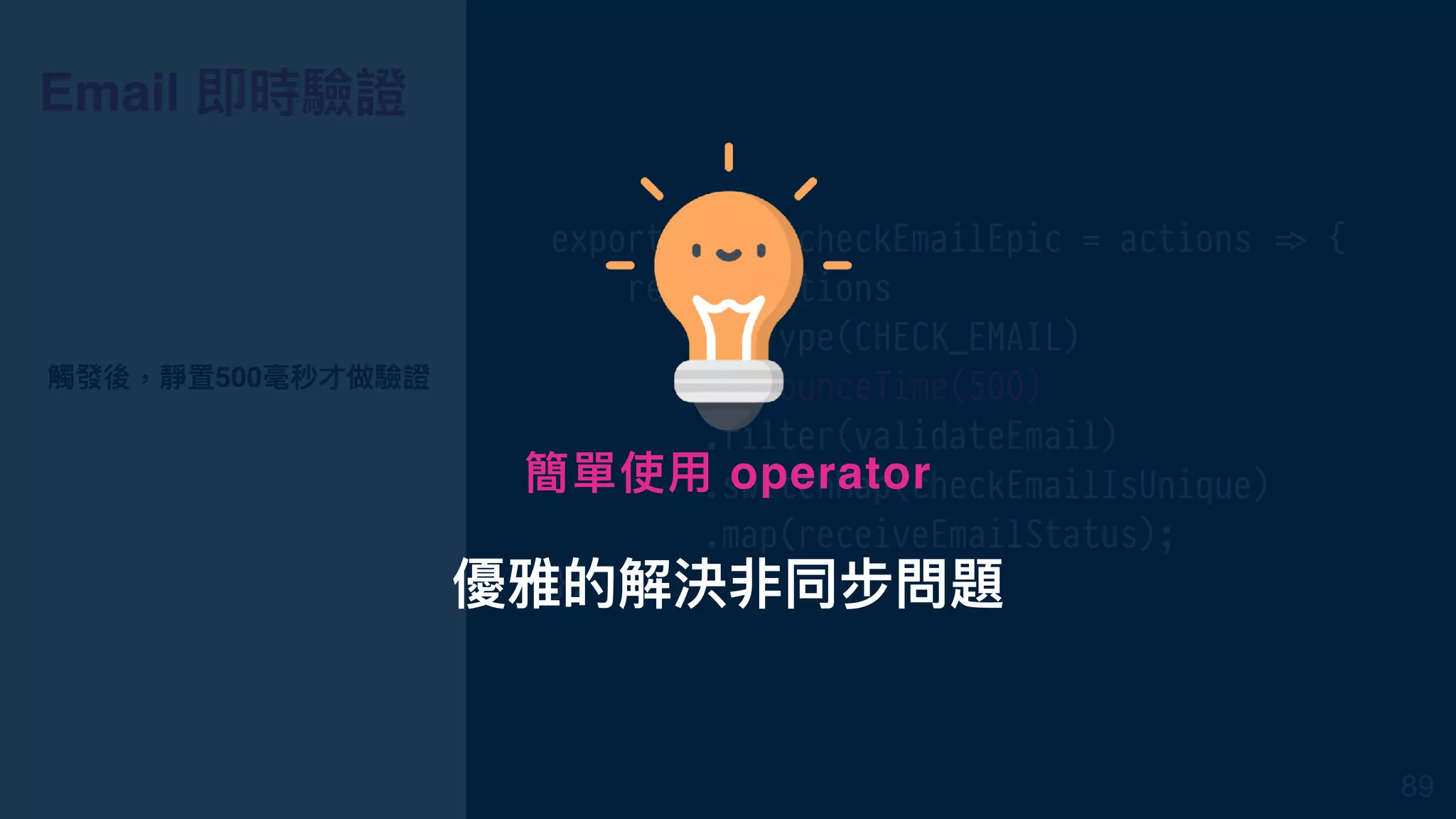 Email 即時驗證
export const checkEmailEpic = actions !=> {
return actions
.ofType(CHECK_EMAIL)
.debounceTime(500)
.filter(validateEmail)
.switchMap(checkEmailIsUnique)
.map(receiveEmailStatus);
};
觸發後，靜置500毫秒才做驗證
89
優雅的解決非同步問題
簡單使⽤用 operator
 