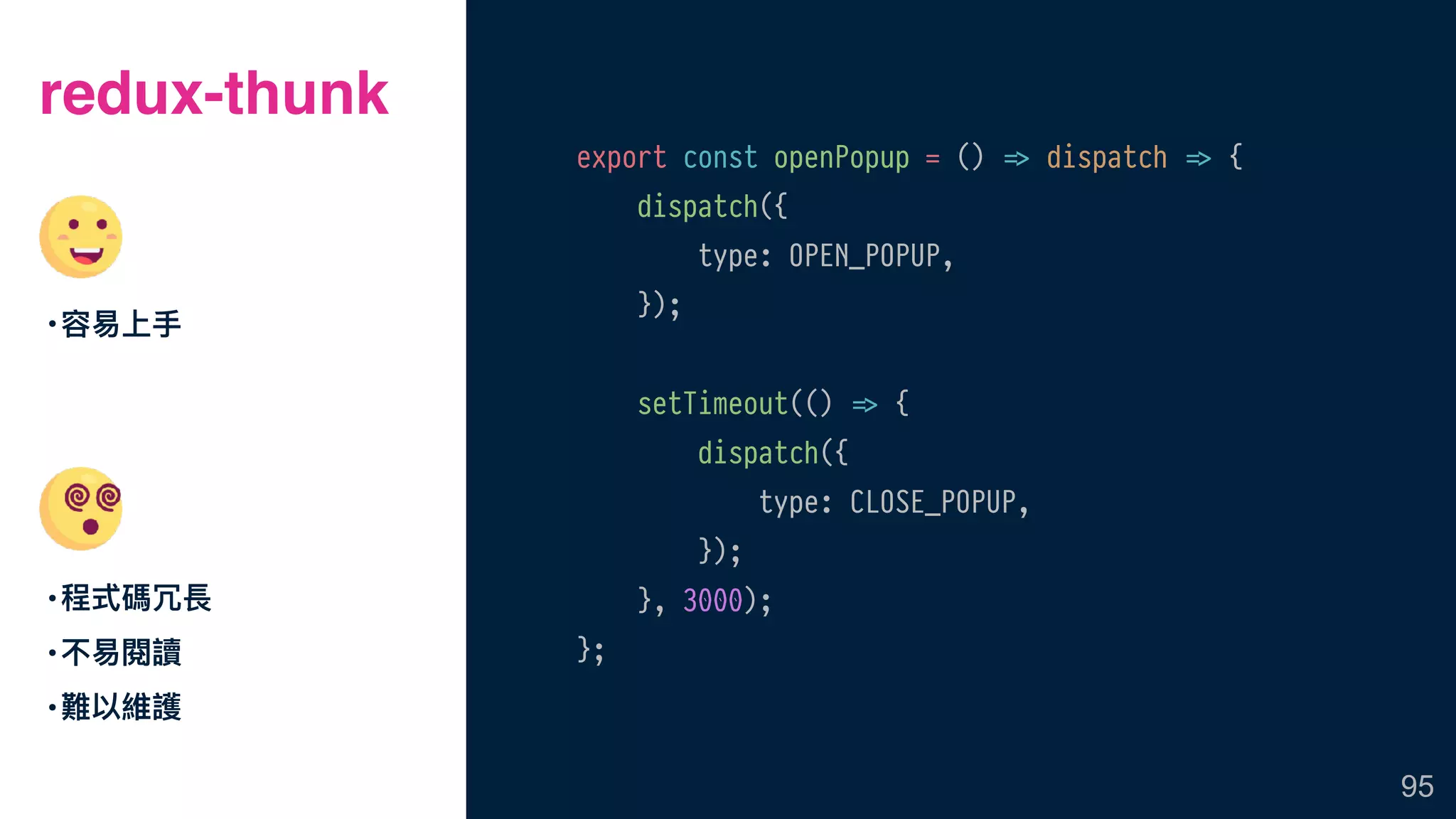redux-thunk
•容易易上⼿手
•程式碼冗長
•不易易閱讀
•難以維護
95
export const openPopup = () !=> dispatch !=> {
dispatch({
type: OPEN_POPUP,
});
setTimeout(() !=> {
dispatch({
type: CLOSE_POPUP,
});
}, 3000);
};
 