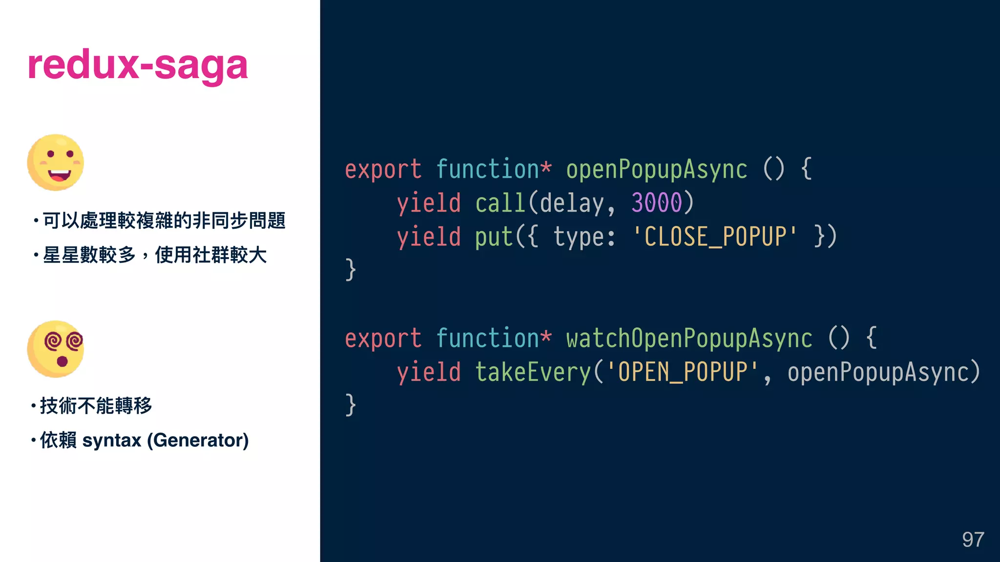 redux-saga
•技術不能轉移
•依賴 syntax (Generator)
97
export function* openPopupAsync () {
yield call(delay, 3000)
yield put({ type: 'CLOSE_POPUP' })
}
export function* watchOpenPopupAsync () {
yield takeEvery('OPEN_POPUP', openPopupAsync)
}
•可以處理理較複雜的非同步問題
•星星數較多，使⽤用社群較⼤大
 