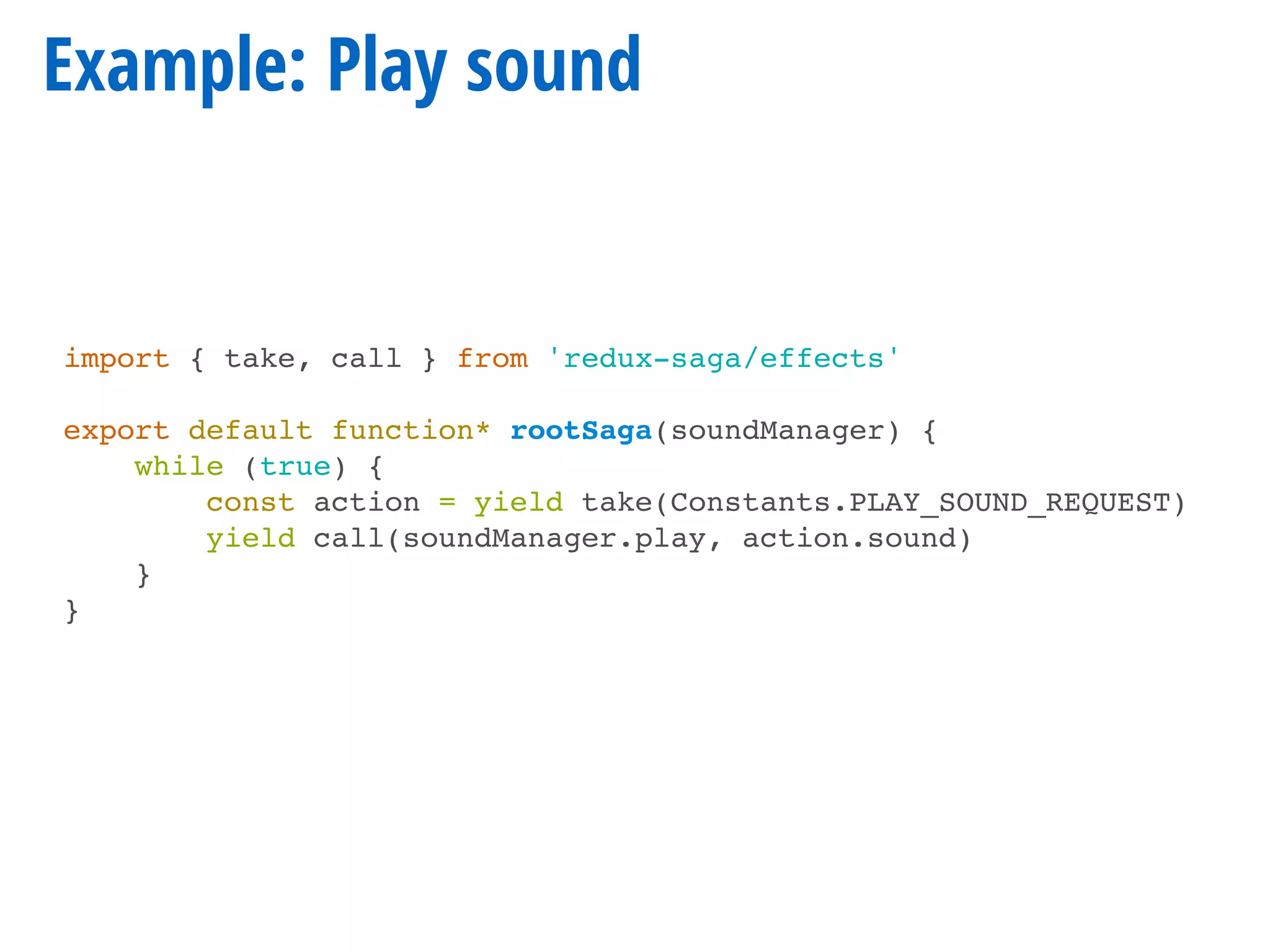 Example: Play sound
import { take, call } from 'redux-saga/effects'
export default function* rootSaga(soundManager) {
while (true) {
const action = yield take(Constants.PLAY_SOUND_REQUEST)
yield call(soundManager.play, action.sound)
}
}
 