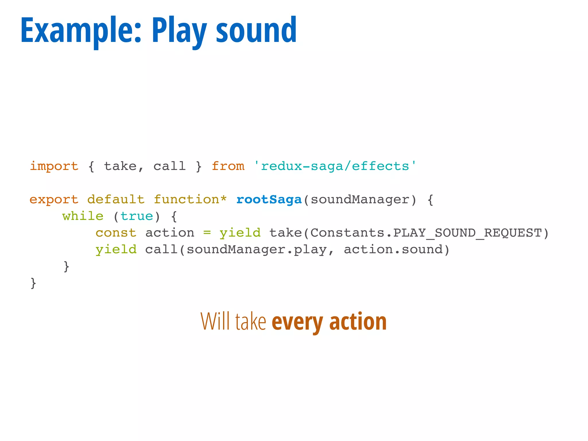 Example: Play sound
import { take, call } from 'redux-saga/effects'
export default function* rootSaga(soundManager) {
while (true) {
const action = yield take(Constants.PLAY_SOUND_REQUEST)
yield call(soundManager.play, action.sound)
}
}
Will take every action
 