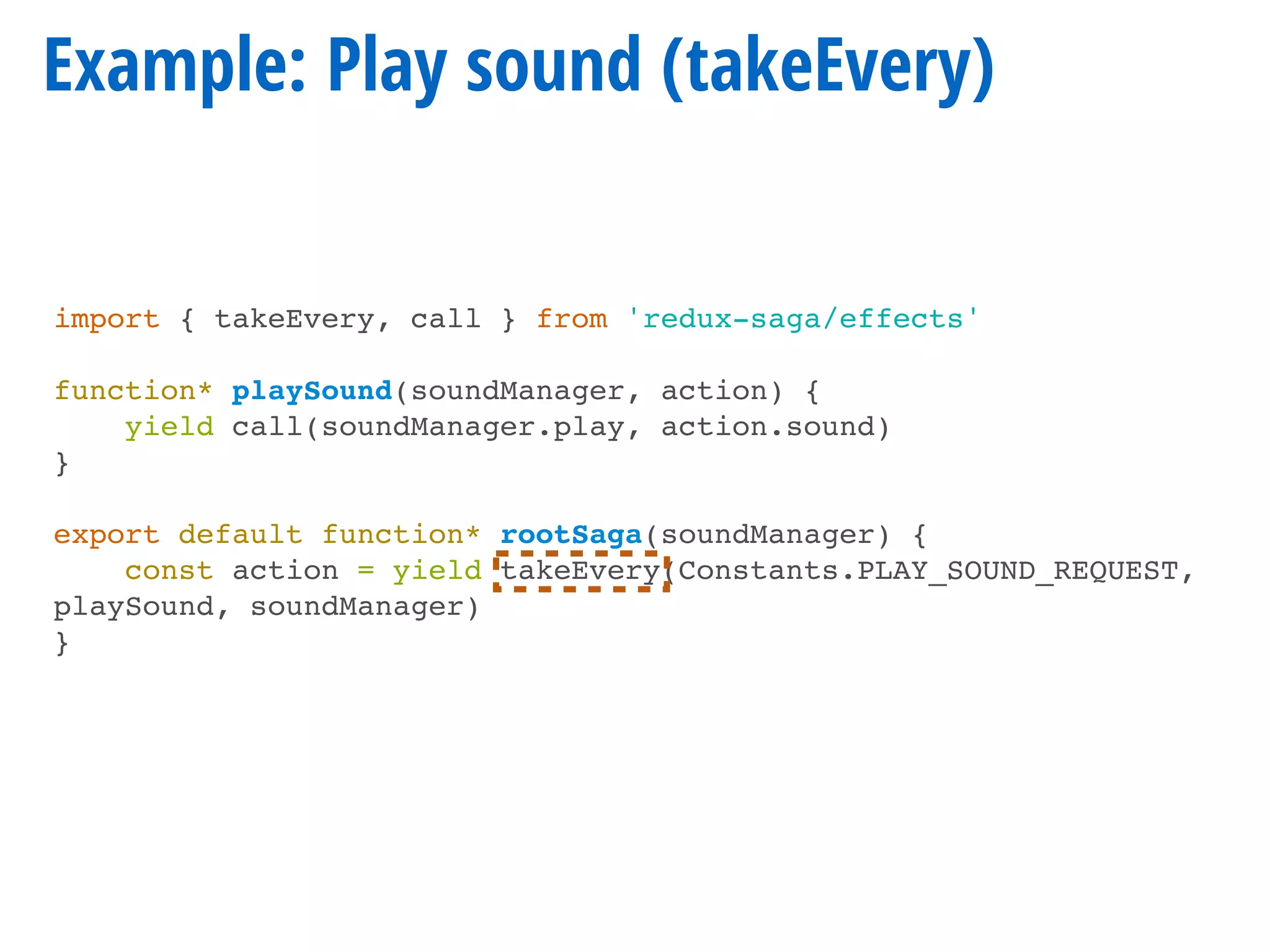 Example: Play sound (takeEvery)
import { takeEvery, call } from 'redux-saga/effects'
function* playSound(soundManager, action) {
yield call(soundManager.play, action.sound)
}
export default function* rootSaga(soundManager) {
const action = yield takeEvery(Constants.PLAY_SOUND_REQUEST,
playSound, soundManager)
}
 