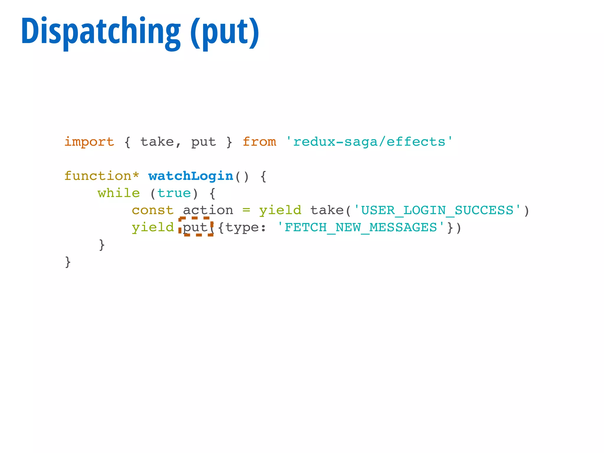 Dispatching (put)
import { take, put } from 'redux-saga/effects'
function* watchLogin() {
while (true) {
const action = yield take('USER_LOGIN_SUCCESS')
yield put({type: 'FETCH_NEW_MESSAGES'})
}
}
 