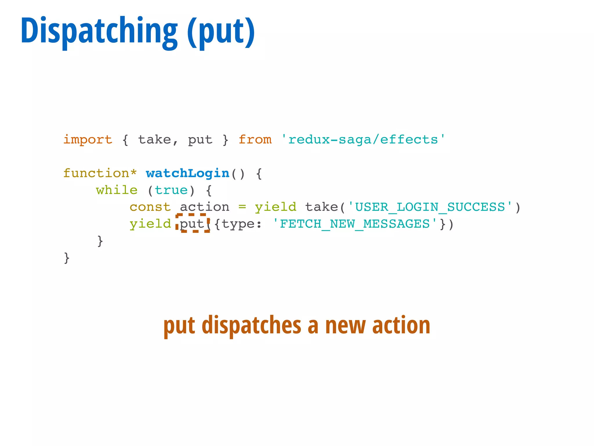 Dispatching (put)
import { take, put } from 'redux-saga/effects'
function* watchLogin() {
while (true) {
const action = yield take('USER_LOGIN_SUCCESS')
yield put({type: 'FETCH_NEW_MESSAGES'})
}
}
put dispatches a new action
 