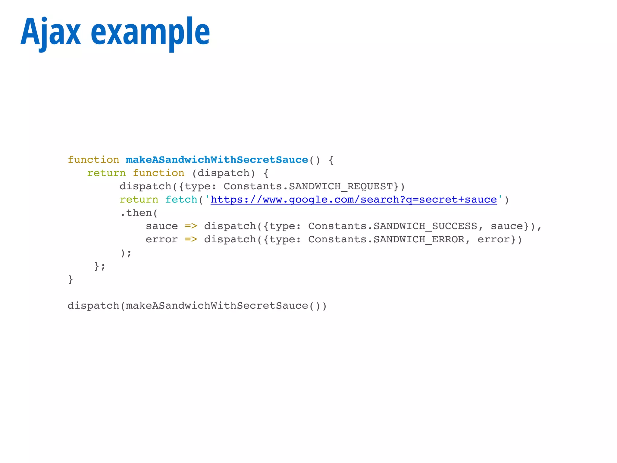Ajax example
function makeASandwichWithSecretSauce() {
return function (dispatch) {
dispatch({type: Constants.SANDWICH_REQUEST})
return fetch('https://www.google.com/search?q=secret+sauce')
.then(
sauce => dispatch({type: Constants.SANDWICH_SUCCESS, sauce}),
error => dispatch({type: Constants.SANDWICH_ERROR, error})
);
};
}
dispatch(makeASandwichWithSecretSauce())
 