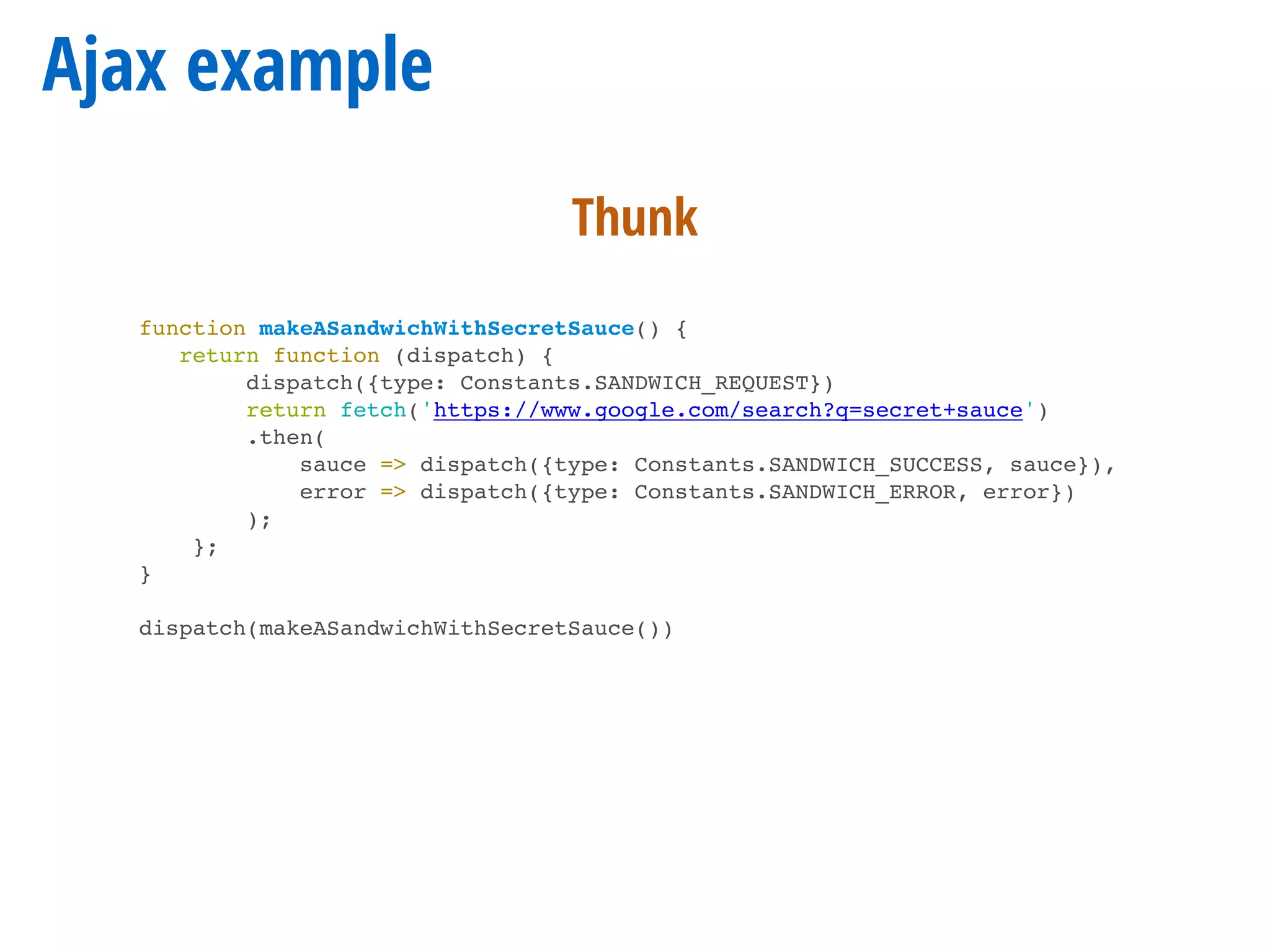 Ajax example
function makeASandwichWithSecretSauce() {
return function (dispatch) {
dispatch({type: Constants.SANDWICH_REQUEST})
return fetch('https://www.google.com/search?q=secret+sauce')
.then(
sauce => dispatch({type: Constants.SANDWICH_SUCCESS, sauce}),
error => dispatch({type: Constants.SANDWICH_ERROR, error})
);
};
}
dispatch(makeASandwichWithSecretSauce())
Thunk
 