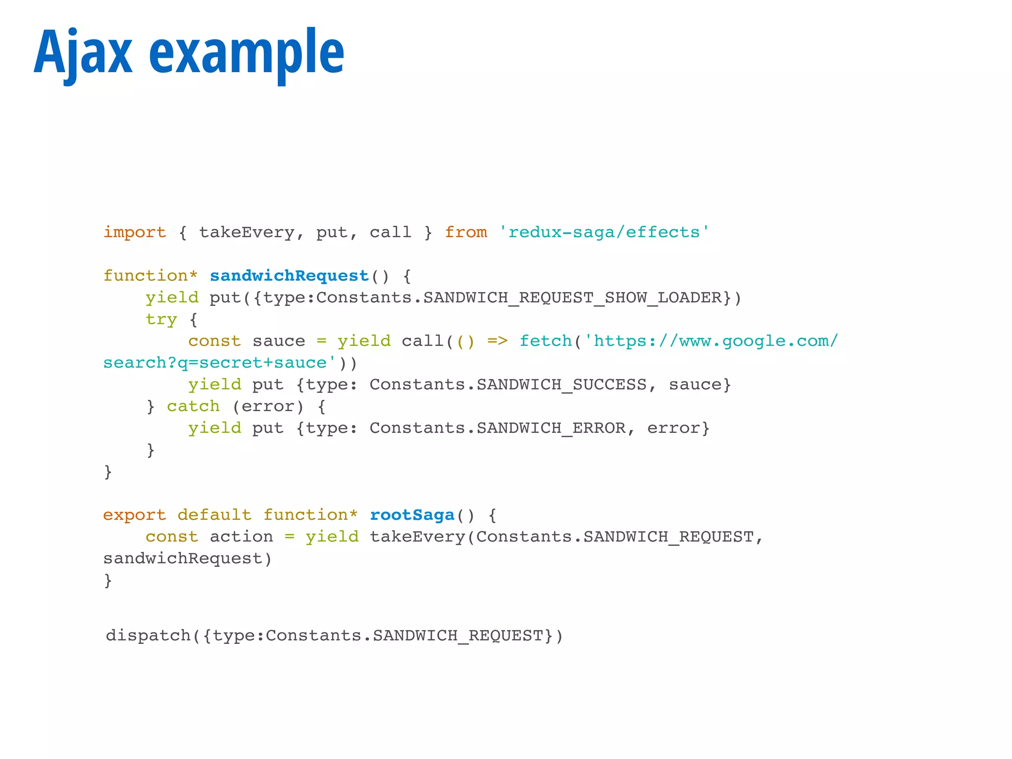 Ajax example
import { takeEvery, put, call } from 'redux-saga/effects'
function* sandwichRequest() {
yield put({type:Constants.SANDWICH_REQUEST_SHOW_LOADER})
try {
const sauce = yield call(() => fetch('https://www.google.com/
search?q=secret+sauce'))
yield put {type: Constants.SANDWICH_SUCCESS, sauce}
} catch (error) {
yield put {type: Constants.SANDWICH_ERROR, error}
}
}
export default function* rootSaga() {
const action = yield takeEvery(Constants.SANDWICH_REQUEST,
sandwichRequest)
}
dispatch({type:Constants.SANDWICH_REQUEST})
 