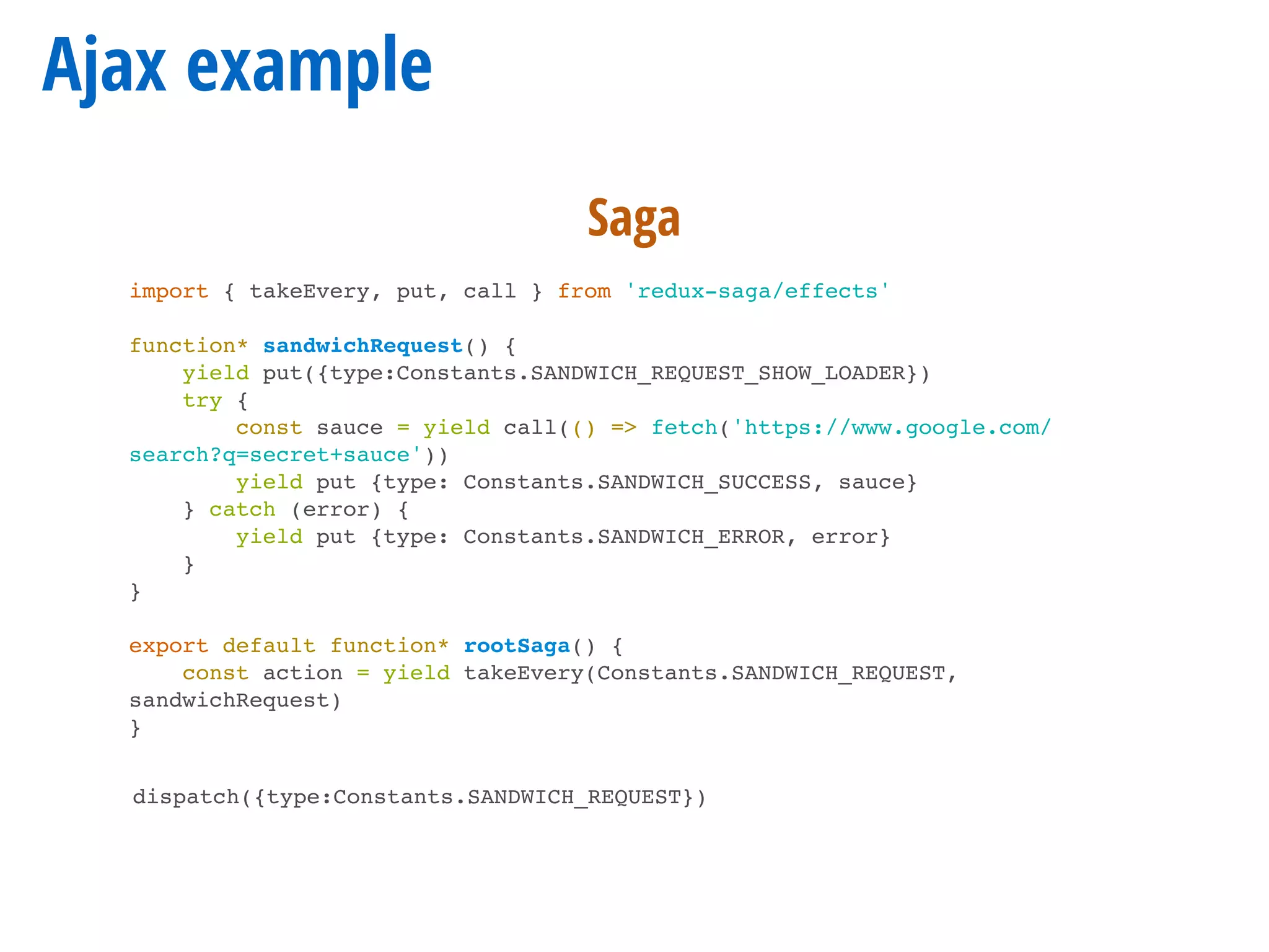 Ajax example
import { takeEvery, put, call } from 'redux-saga/effects'
function* sandwichRequest() {
yield put({type:Constants.SANDWICH_REQUEST_SHOW_LOADER})
try {
const sauce = yield call(() => fetch('https://www.google.com/
search?q=secret+sauce'))
yield put {type: Constants.SANDWICH_SUCCESS, sauce}
} catch (error) {
yield put {type: Constants.SANDWICH_ERROR, error}
}
}
export default function* rootSaga() {
const action = yield takeEvery(Constants.SANDWICH_REQUEST,
sandwichRequest)
}
dispatch({type:Constants.SANDWICH_REQUEST})
Saga
 