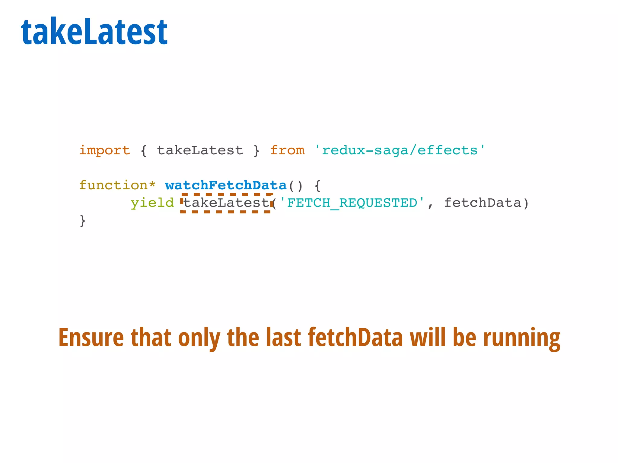 takeLatest
import { takeLatest } from 'redux-saga/effects'
function* watchFetchData() {
yield takeLatest('FETCH_REQUESTED', fetchData)
}
Ensure that only the last fetchData will be running
 