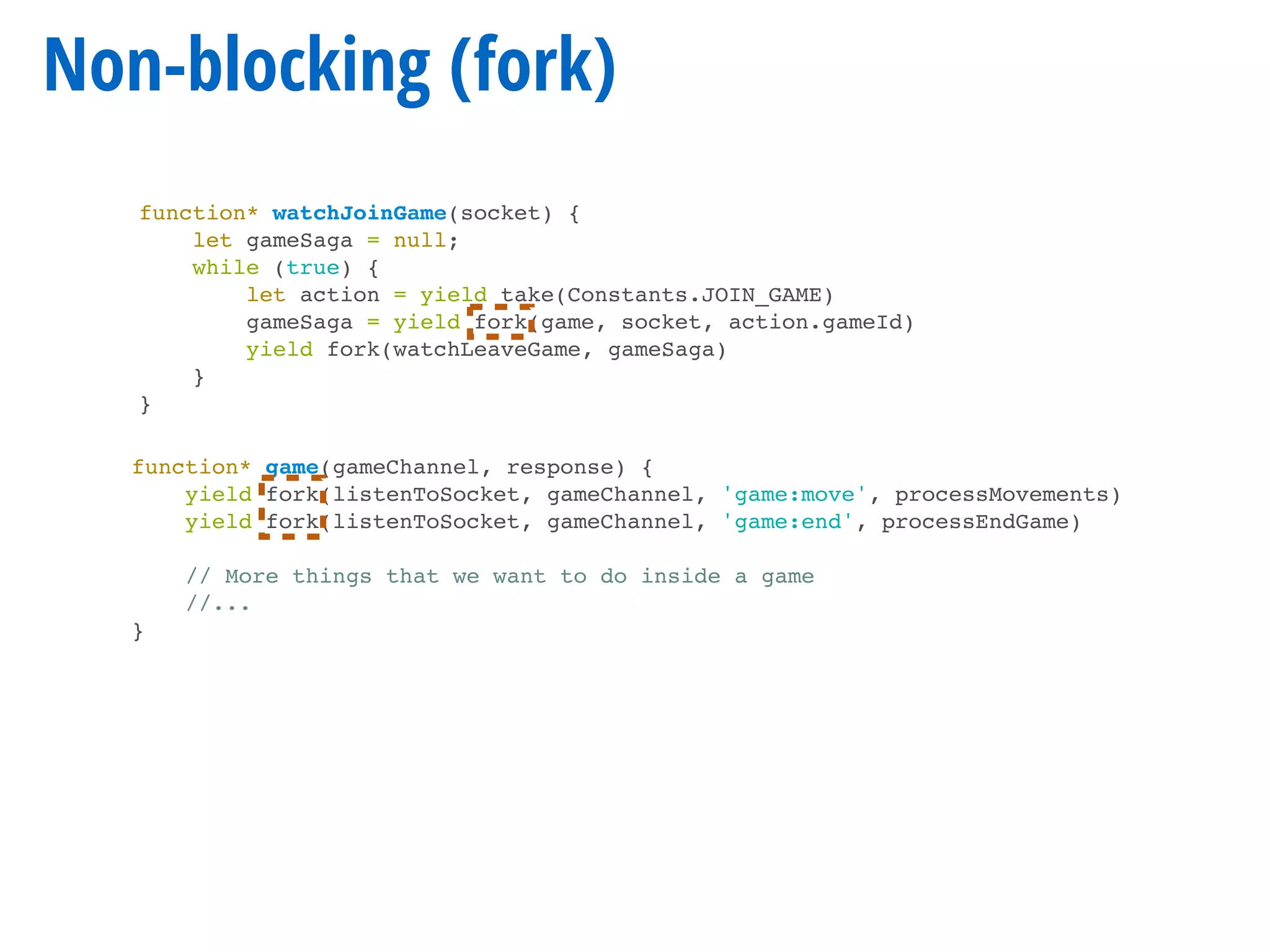 Non-blocking (fork)
function* watchJoinGame(socket) {
let gameSaga = null;
while (true) {
let action = yield take(Constants.JOIN_GAME)
gameSaga = yield fork(game, socket, action.gameId)
yield fork(watchLeaveGame, gameSaga)
}
}
function* game(gameChannel, response) {
yield fork(listenToSocket, gameChannel, 'game:move', processMovements)
yield fork(listenToSocket, gameChannel, 'game:end', processEndGame)
// More things that we want to do inside a game
//...
}
 